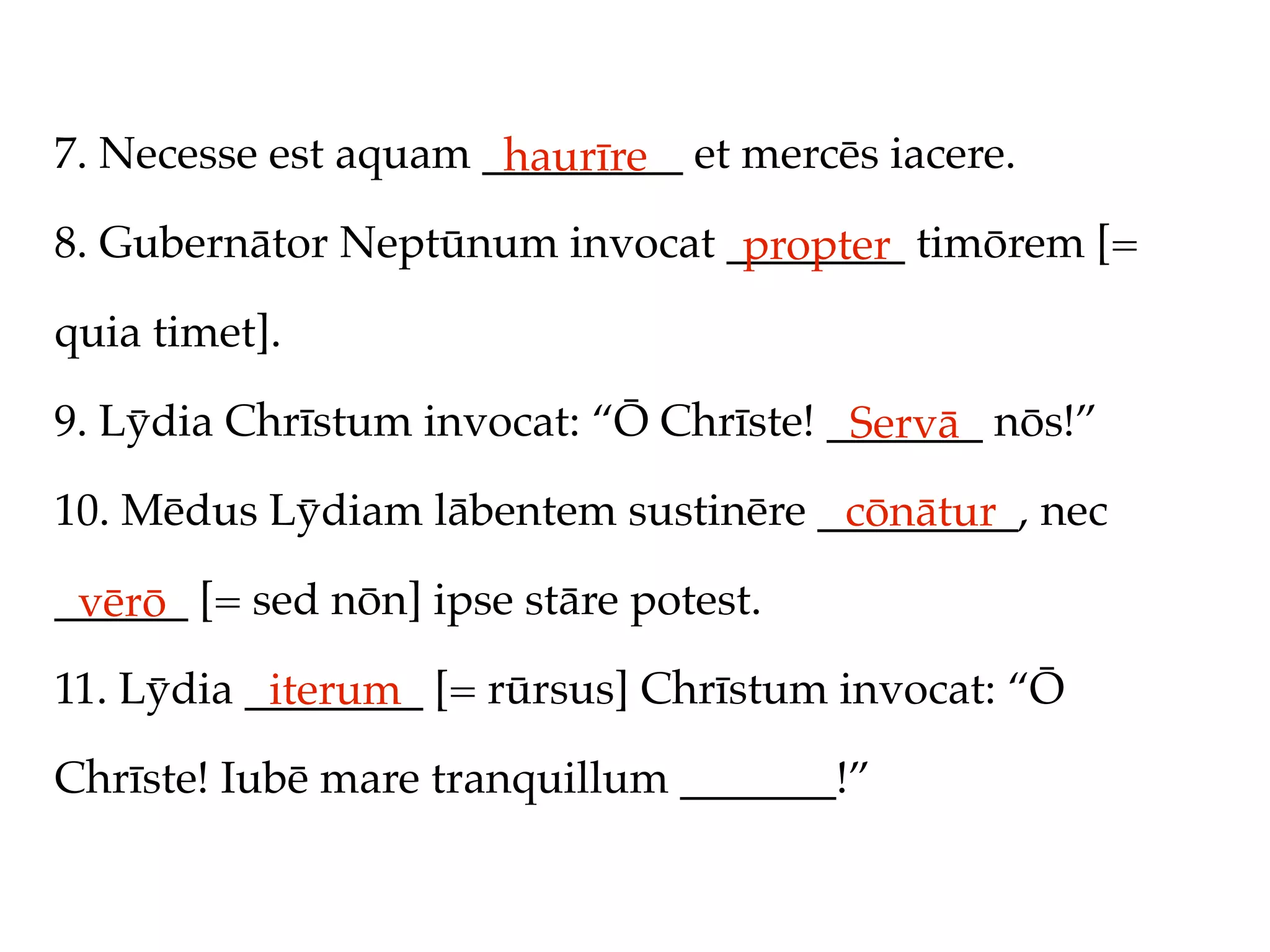 7. Necesse est aquam _________ et mercēs iacere.
                      haurīre
8. Gubernātor Neptūnum invocat ________ timōrem [=
                                propter
quia timet].

9. Lȳdia Chrīstum invocat: “Ō Chrīste! _______ nōs!”
                                        Servā
10. Mēdus Lȳdiam lābentem sustinēre _________, nec
                                     cōnātur
______ [= sed nōn] ipse stāre potest.
 vērō
11. Lȳdia ________ [= rūrsus] Chrīstum invocat: “Ō
           iterum
Chrīste! Iubē mare tranquillum _______!”
 