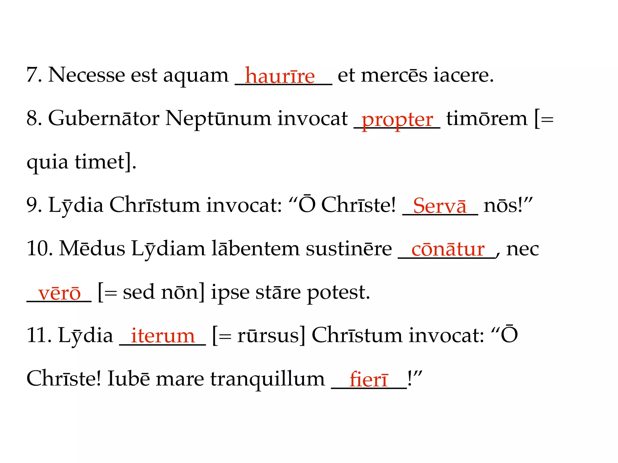 7. Necesse est aquam _________ et mercēs iacere.
                      haurīre
8. Gubernātor Neptūnum invocat ________ timōrem [=
                                propter
quia timet].

9. Lȳdia Chrīstum invocat: “Ō Chrīste! _______ nōs!”
                                        Servā
10. Mēdus Lȳdiam lābentem sustinēre _________, nec
                                     cōnātur
______ [= sed nōn] ipse stāre potest.
 vērō
11. Lȳdia ________ [= rūrsus] Chrīstum invocat: “Ō
           iterum
Chrīste! Iubē mare tranquillum _______!”
                                 ﬁerī
 