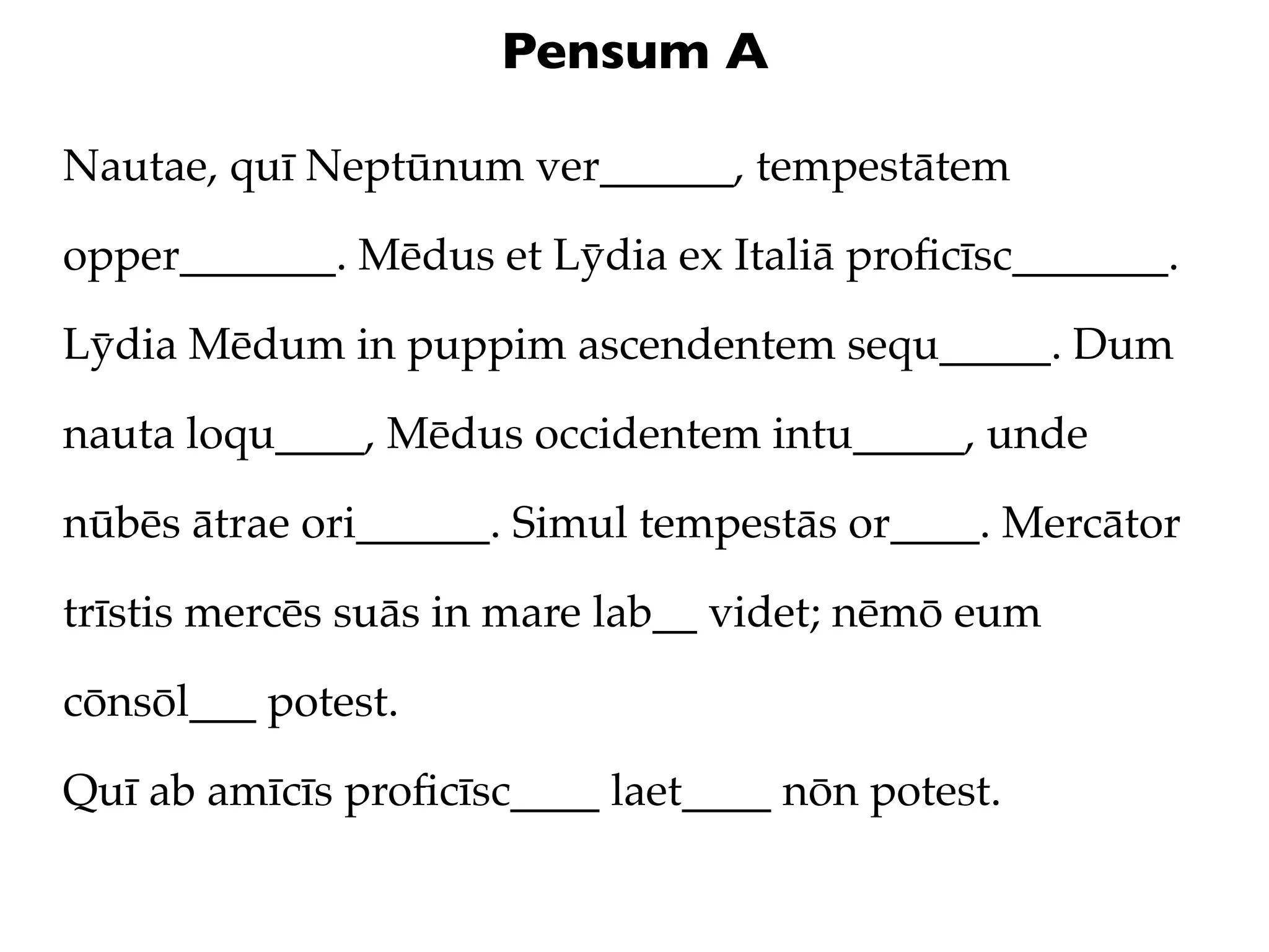 Pensum A

Nautae, quī Neptūnum ver______, tempestātem

opper_______. Mēdus et Lȳdia ex Italiā proﬁcīsc_______.

Lȳdia Mēdum in puppim ascendentem sequ_____. Dum

nauta loqu____, Mēdus occidentem intu_____, unde

nūbēs ātrae ori______. Simul tempestās or____. Mercātor

trīstis mercēs suās in mare lab__ videt; nēmō eum

cōnsōl___ potest.

Quī ab amīcīs proﬁcīsc____ laet____ nōn potest.
 