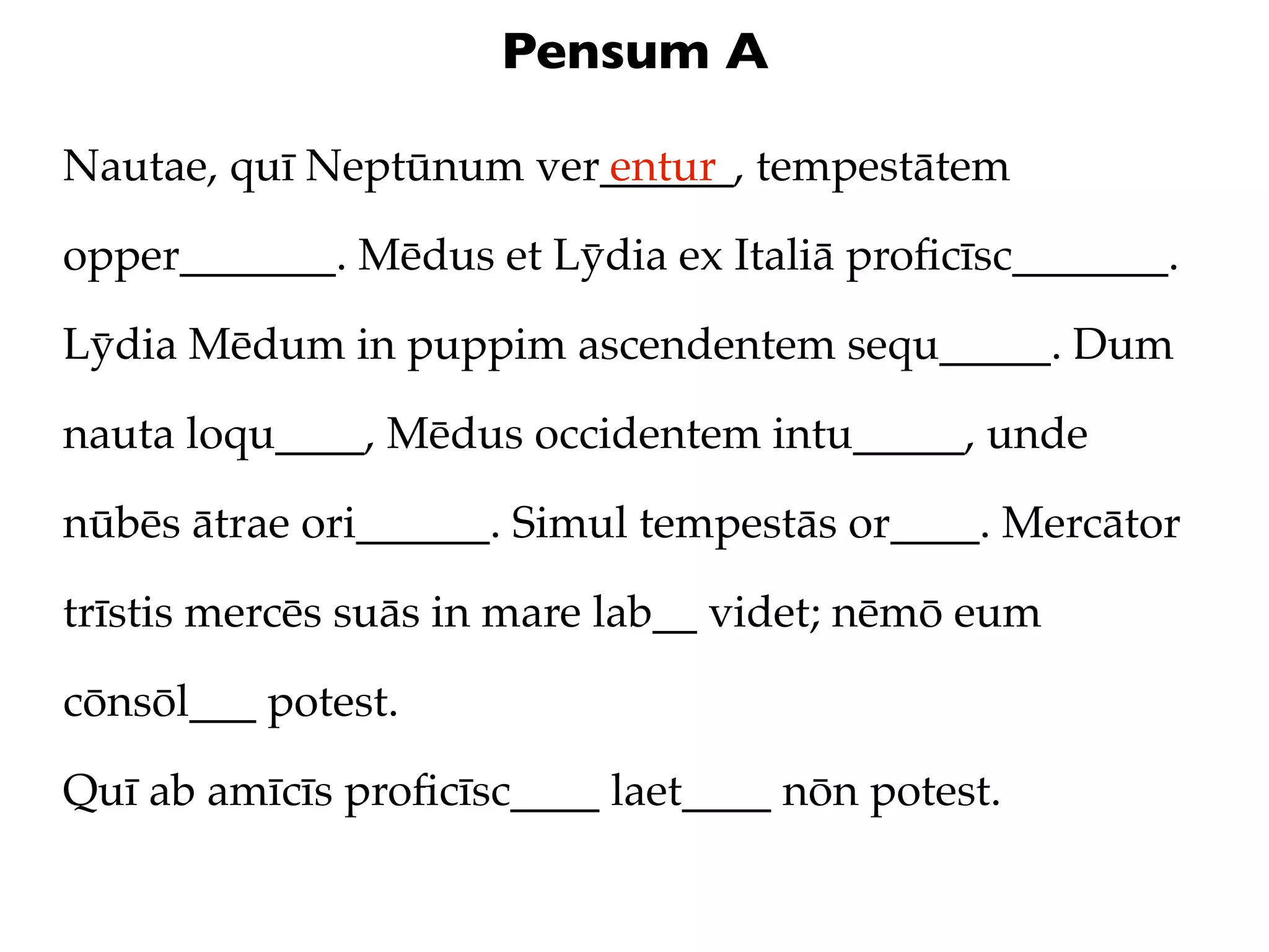 Pensum A

Nautae, quī Neptūnum ver______, tempestātem
                        entur

opper_______. Mēdus et Lȳdia ex Italiā proﬁcīsc_______.

Lȳdia Mēdum in puppim ascendentem sequ_____. Dum

nauta loqu____, Mēdus occidentem intu_____, unde

nūbēs ātrae ori______. Simul tempestās or____. Mercātor

trīstis mercēs suās in mare lab__ videt; nēmō eum

cōnsōl___ potest.

Quī ab amīcīs proﬁcīsc____ laet____ nōn potest.
 