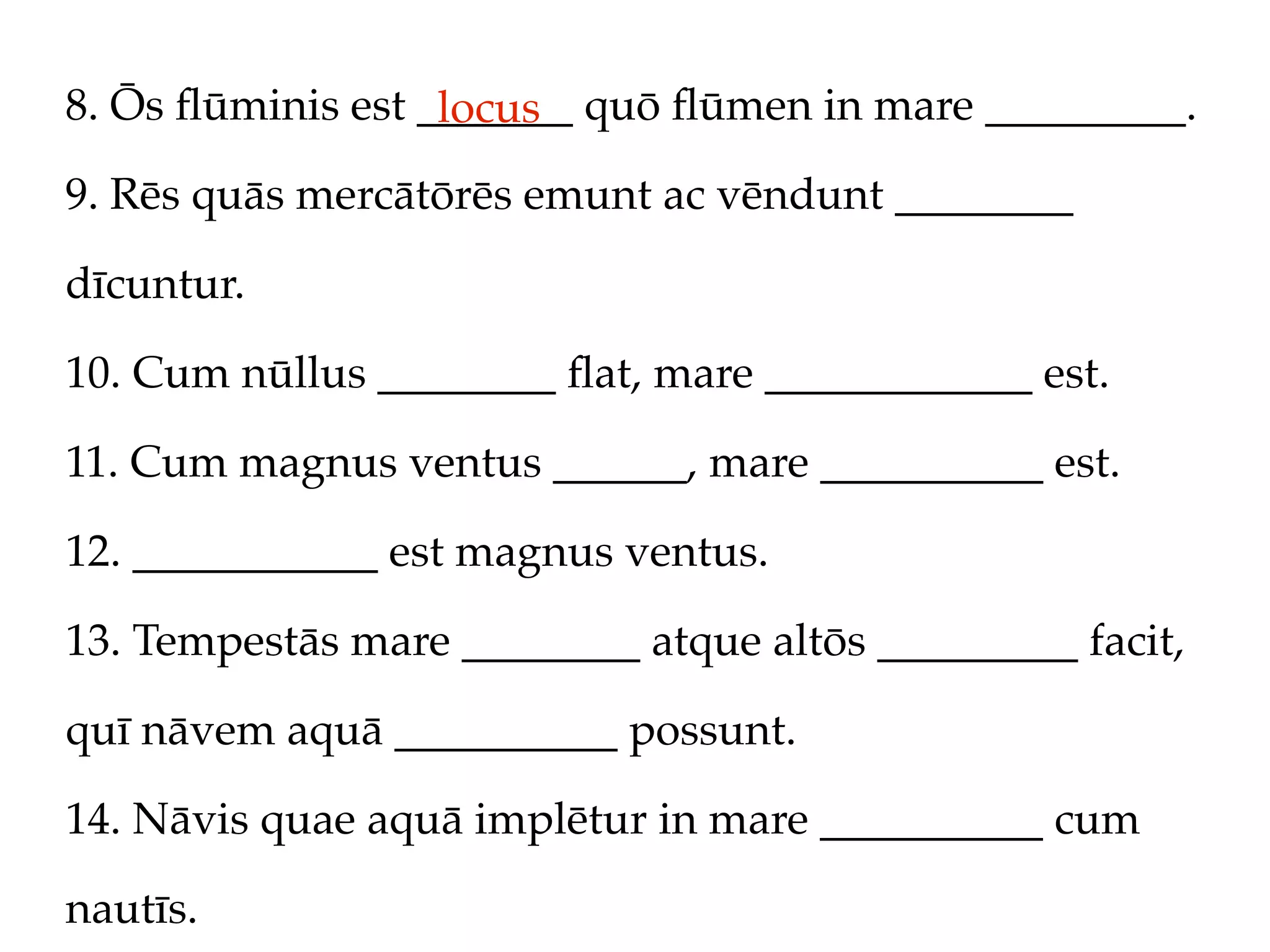 8. Ōs ﬂūminis est _______ quō ﬂūmen in mare _________.
                   locus
9. Rēs quās mercātōrēs emunt ac vēndunt ________

dīcuntur.

10. Cum nūllus ________ ﬂat, mare ____________ est.

11. Cum magnus ventus ______, mare __________ est.

12. ___________ est magnus ventus.

13. Tempestās mare ________ atque altōs _________ facit,

quī nāvem aquā __________ possunt.

14. Nāvis quae aquā implētur in mare __________ cum

nautīs.
 