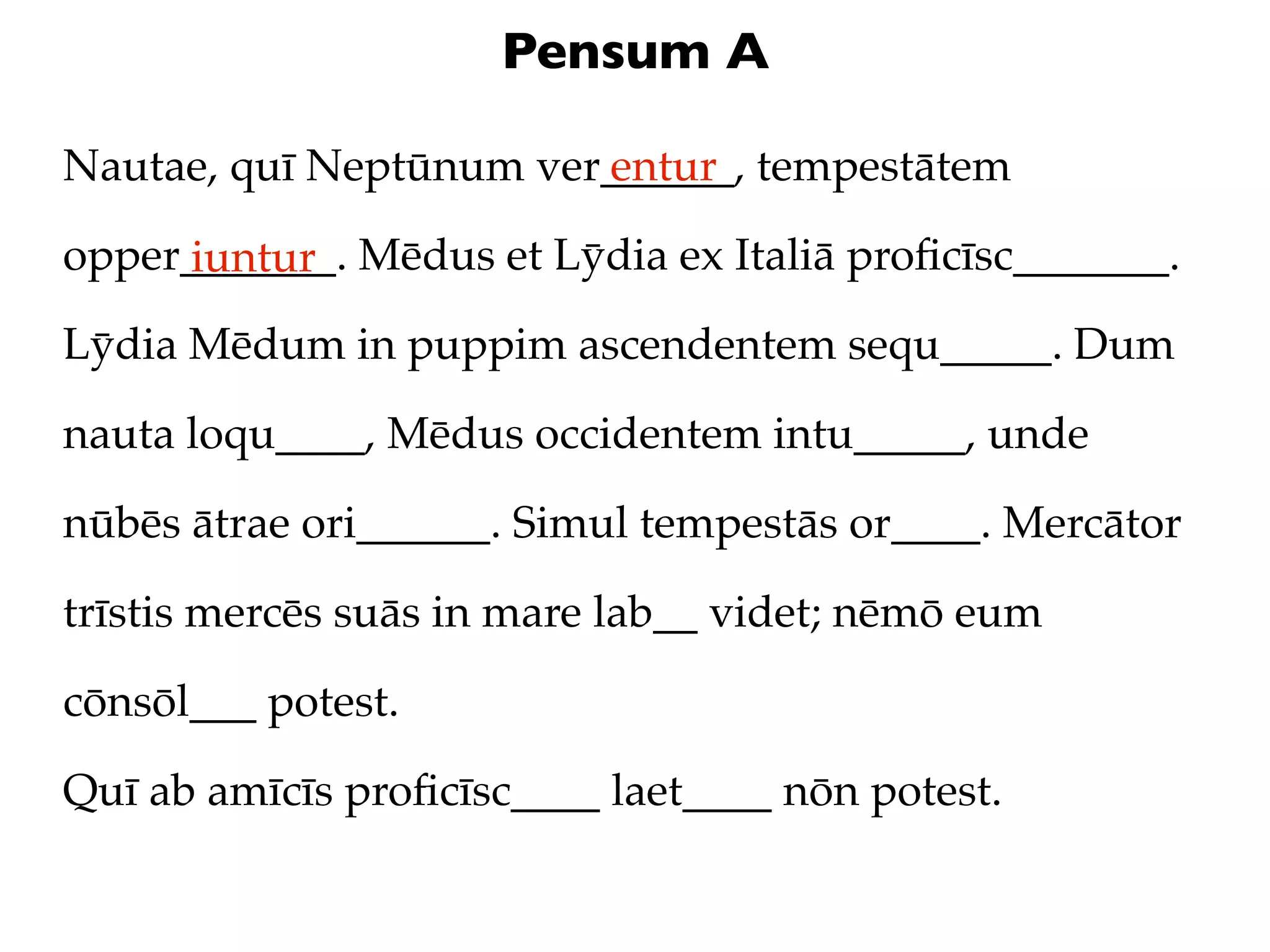 Pensum A

Nautae, quī Neptūnum ver______, tempestātem
                        entur

opper_______. Mēdus et Lȳdia ex Italiā proﬁcīsc_______.
     iuntur
Lȳdia Mēdum in puppim ascendentem sequ_____. Dum

nauta loqu____, Mēdus occidentem intu_____, unde

nūbēs ātrae ori______. Simul tempestās or____. Mercātor

trīstis mercēs suās in mare lab__ videt; nēmō eum

cōnsōl___ potest.

Quī ab amīcīs proﬁcīsc____ laet____ nōn potest.
 