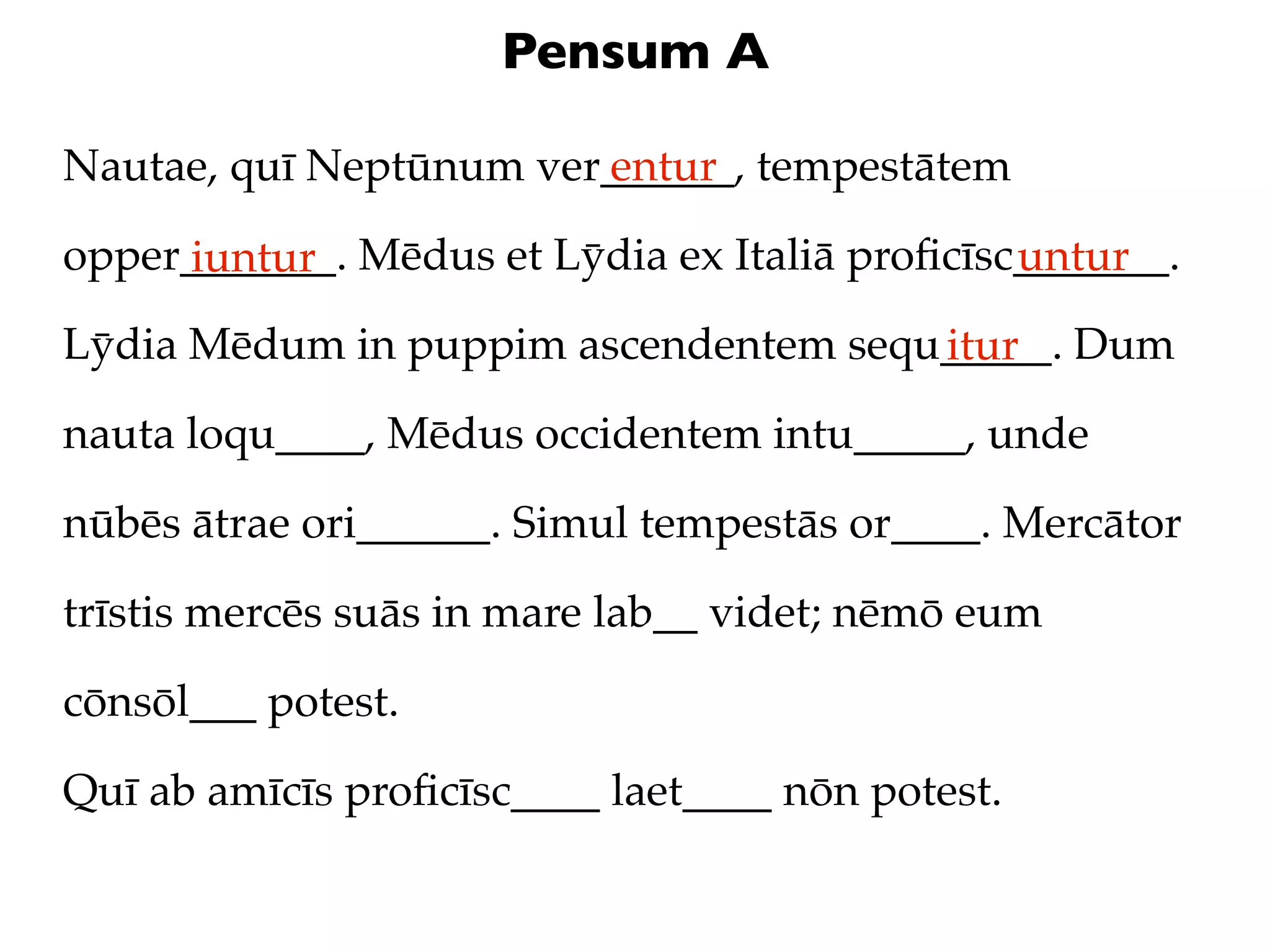 Pensum A

Nautae, quī Neptūnum ver______, tempestātem
                        entur

opper_______. Mēdus et Lȳdia ex Italiā proﬁcīsc_______.
     iuntur                                    untur
Lȳdia Mēdum in puppim ascendentem sequ_____. Dum
                                      itur
nauta loqu____, Mēdus occidentem intu_____, unde

nūbēs ātrae ori______. Simul tempestās or____. Mercātor

trīstis mercēs suās in mare lab__ videt; nēmō eum

cōnsōl___ potest.

Quī ab amīcīs proﬁcīsc____ laet____ nōn potest.
 
