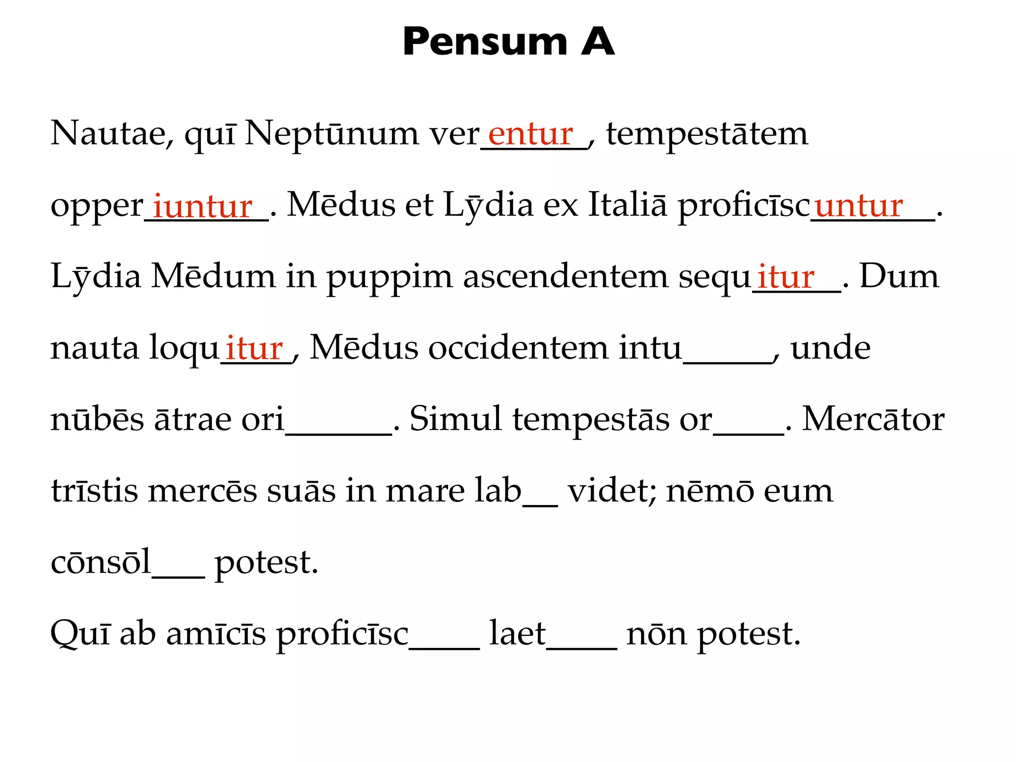 Pensum A

Nautae, quī Neptūnum ver______, tempestātem
                        entur

opper_______. Mēdus et Lȳdia ex Italiā proﬁcīsc_______.
     iuntur                                    untur
Lȳdia Mēdum in puppim ascendentem sequ_____. Dum
                                      itur
nauta loqu____, Mēdus occidentem intu_____, unde
          itur
nūbēs ātrae ori______. Simul tempestās or____. Mercātor

trīstis mercēs suās in mare lab__ videt; nēmō eum

cōnsōl___ potest.

Quī ab amīcīs proﬁcīsc____ laet____ nōn potest.
 