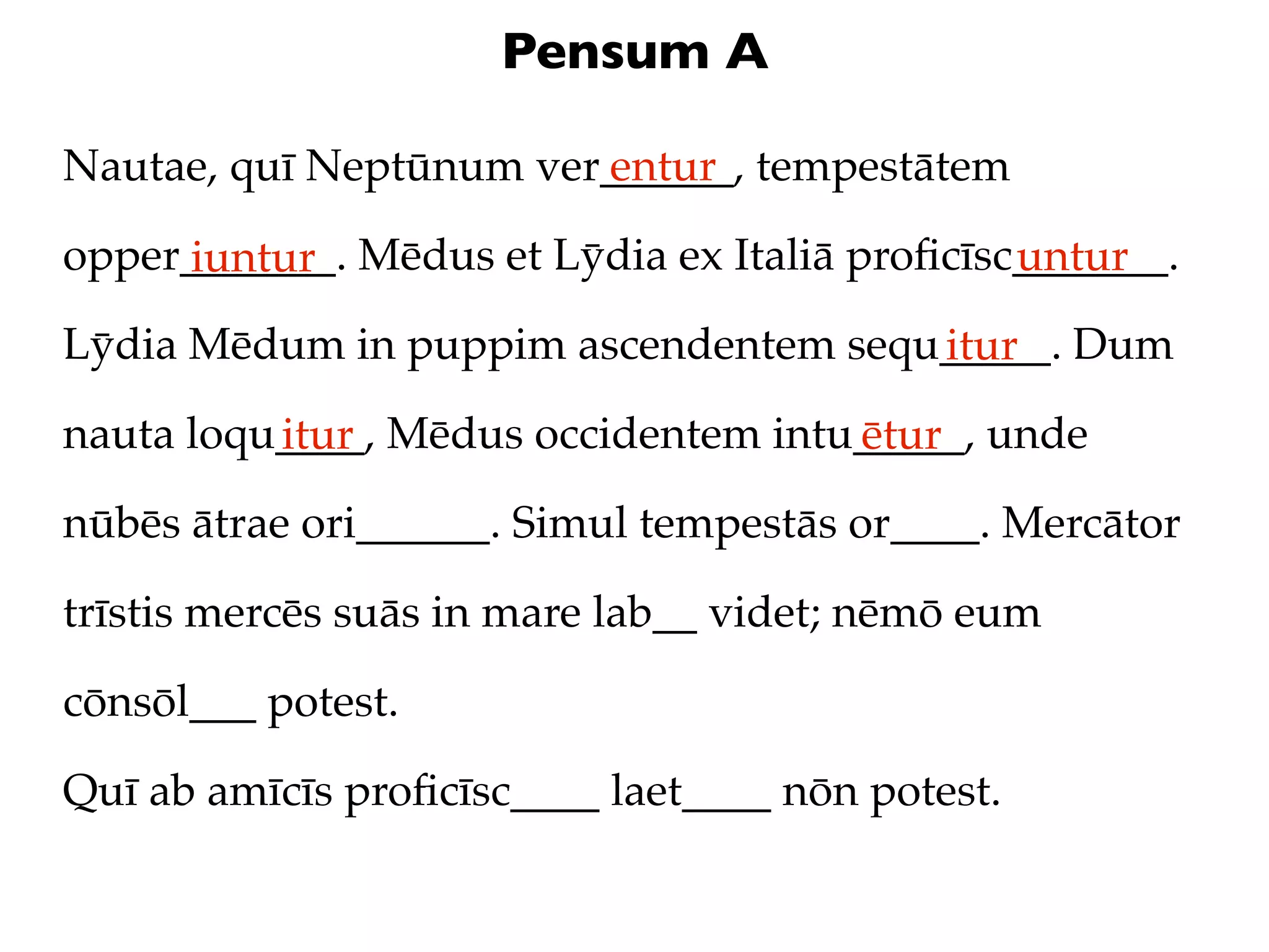 Pensum A

Nautae, quī Neptūnum ver______, tempestātem
                        entur

opper_______. Mēdus et Lȳdia ex Italiā proﬁcīsc_______.
     iuntur                                    untur
Lȳdia Mēdum in puppim ascendentem sequ_____. Dum
                                      itur
nauta loqu____, Mēdus occidentem intu_____, unde
          itur                       ētur
nūbēs ātrae ori______. Simul tempestās or____. Mercātor

trīstis mercēs suās in mare lab__ videt; nēmō eum

cōnsōl___ potest.

Quī ab amīcīs proﬁcīsc____ laet____ nōn potest.
 