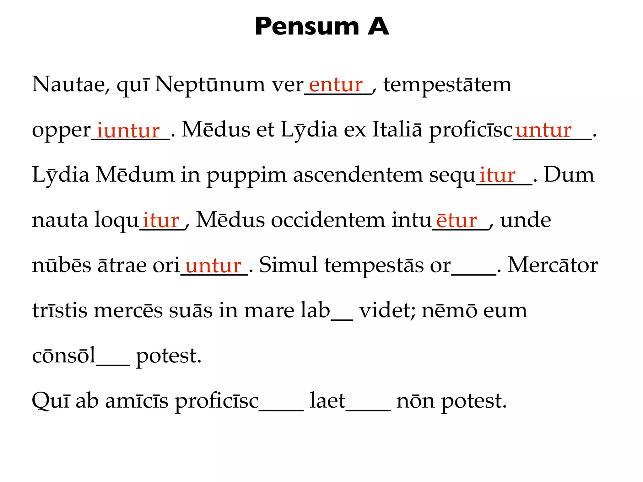 Pensum A

Nautae, quī Neptūnum ver______, tempestātem
                        entur

opper_______. Mēdus et Lȳdia ex Italiā proﬁcīsc_______.
     iuntur                                    untur
Lȳdia Mēdum in puppim ascendentem sequ_____. Dum
                                      itur
nauta loqu____, Mēdus occidentem intu_____, unde
          itur                       ētur
nūbēs ātrae ori______. Simul tempestās or____. Mercātor
               untur
trīstis mercēs suās in mare lab__ videt; nēmō eum

cōnsōl___ potest.

Quī ab amīcīs proﬁcīsc____ laet____ nōn potest.
 