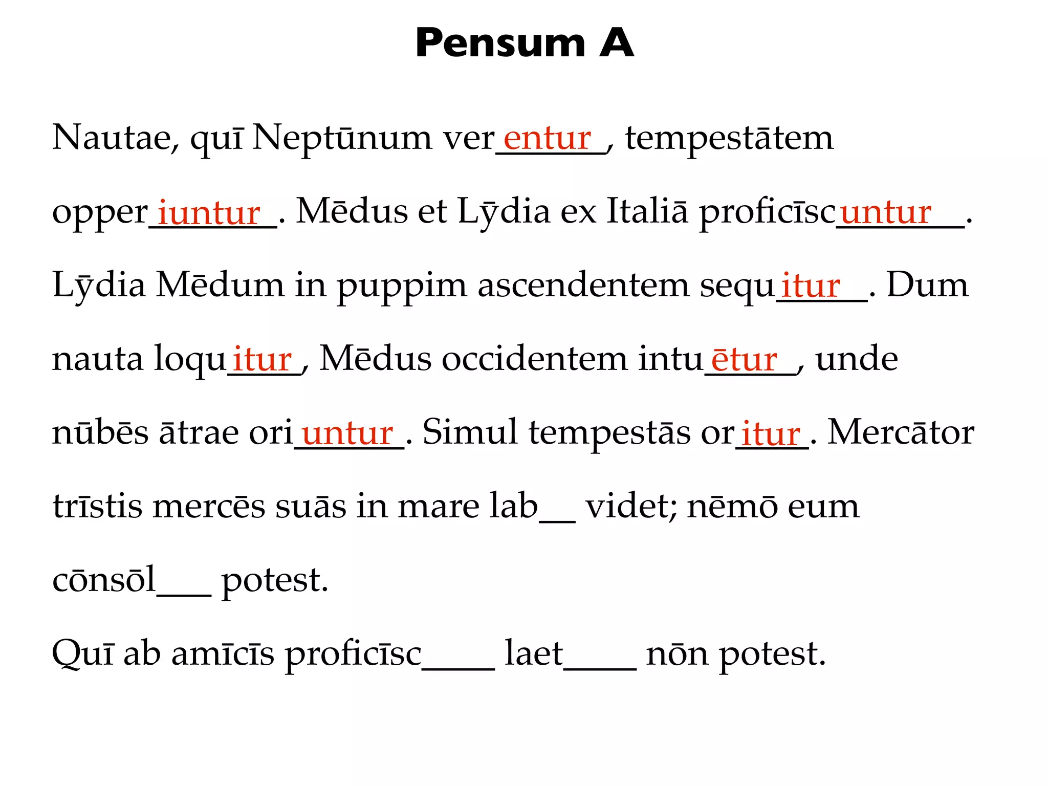 Pensum A

Nautae, quī Neptūnum ver______, tempestātem
                        entur

opper_______. Mēdus et Lȳdia ex Italiā proﬁcīsc_______.
     iuntur                                    untur
Lȳdia Mēdum in puppim ascendentem sequ_____. Dum
                                      itur
nauta loqu____, Mēdus occidentem intu_____, unde
          itur                       ētur
nūbēs ātrae ori______. Simul tempestās or____. Mercātor
               untur                     itur
trīstis mercēs suās in mare lab__ videt; nēmō eum

cōnsōl___ potest.

Quī ab amīcīs proﬁcīsc____ laet____ nōn potest.
 