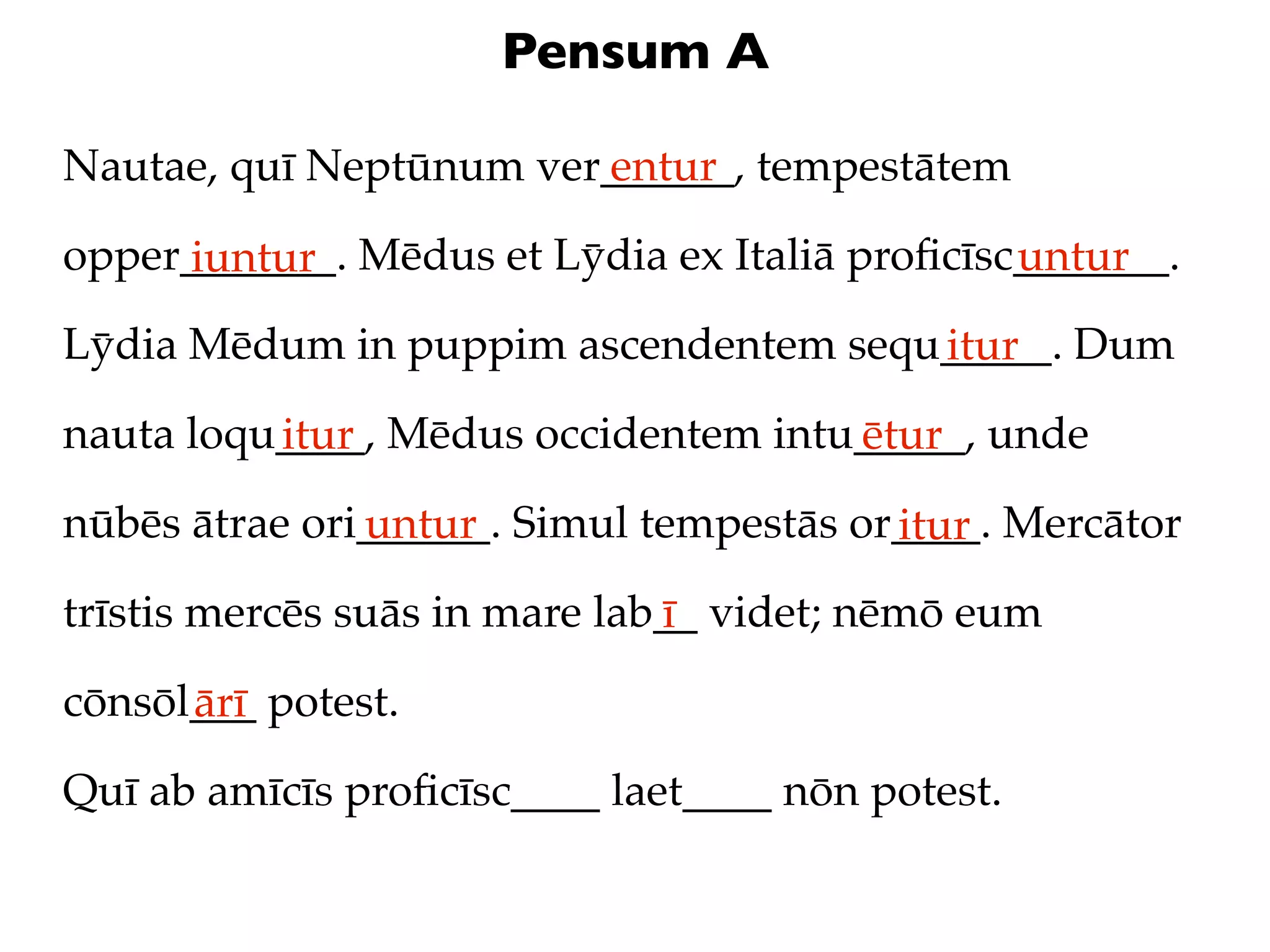 Pensum A

Nautae, quī Neptūnum ver______, tempestātem
                        entur

opper_______. Mēdus et Lȳdia ex Italiā proﬁcīsc_______.
     iuntur                                    untur
Lȳdia Mēdum in puppim ascendentem sequ_____. Dum
                                      itur
nauta loqu____, Mēdus occidentem intu_____, unde
          itur                       ētur
nūbēs ātrae ori______. Simul tempestās or____. Mercātor
               untur                     itur
trīstis mercēs suās in mare lab__ videt; nēmō eum
                               ī
cōnsōl___ potest.
      ārī
Quī ab amīcīs proﬁcīsc____ laet____ nōn potest.
 