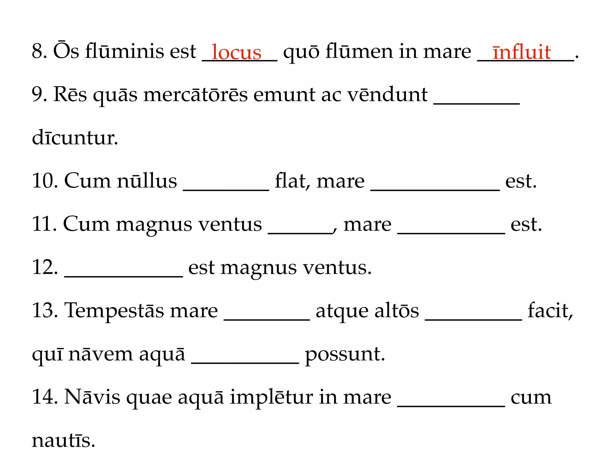 8. Ōs ﬂūminis est _______ quō ﬂūmen in mare _________.
                   locus                     īnﬂuit
9. Rēs quās mercātōrēs emunt ac vēndunt ________

dīcuntur.

10. Cum nūllus ________ ﬂat, mare ____________ est.

11. Cum magnus ventus ______, mare __________ est.

12. ___________ est magnus ventus.

13. Tempestās mare ________ atque altōs _________ facit,

quī nāvem aquā __________ possunt.

14. Nāvis quae aquā implētur in mare __________ cum

nautīs.
 