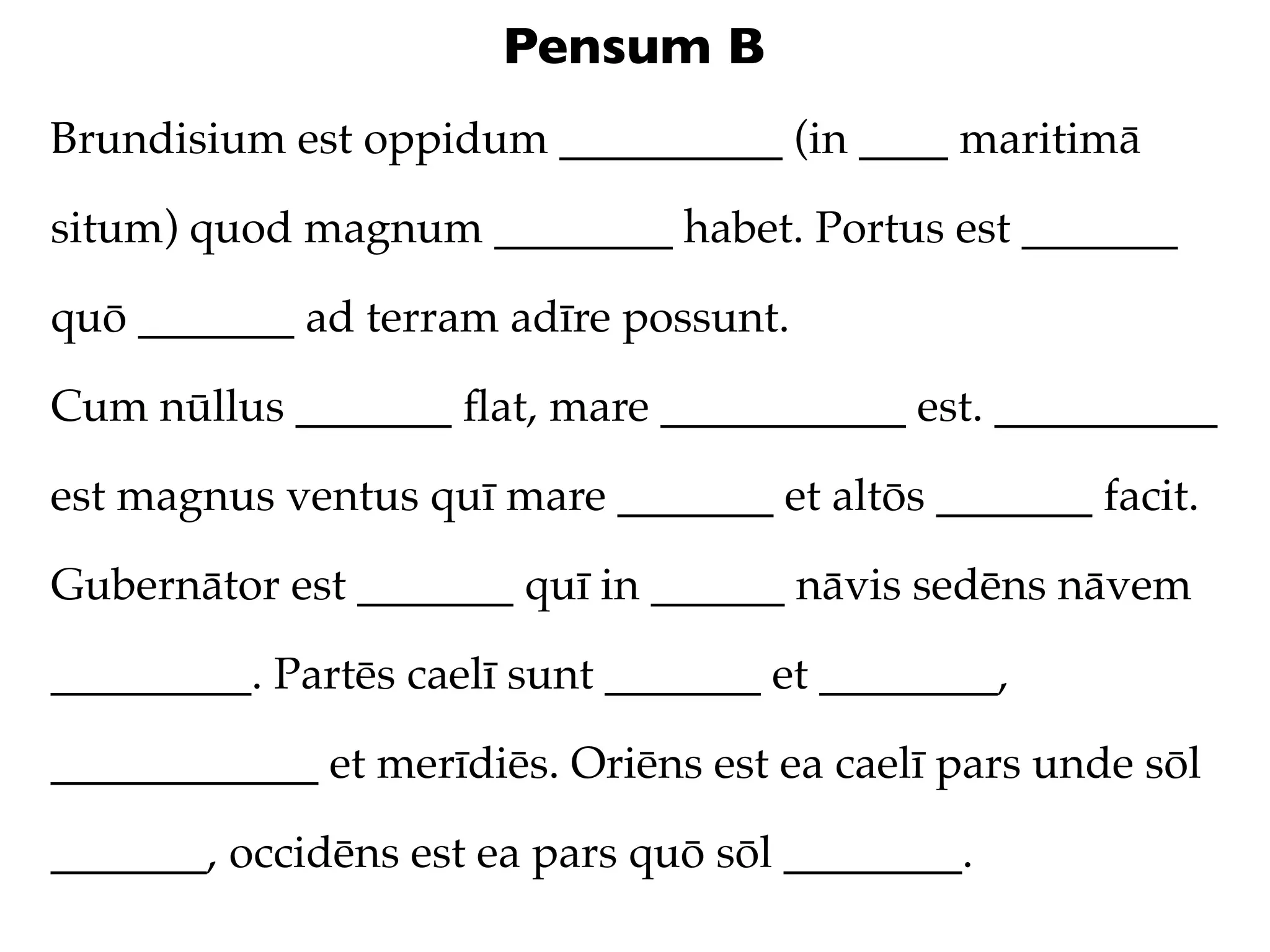 Pensum B
Brundisium est oppidum __________ (in ____ maritimā

situm) quod magnum ________ habet. Portus est _______

quō _______ ad terram adīre possunt.

Cum nūllus _______ ﬂat, mare ___________ est. __________

est magnus ventus quī mare _______ et altōs _______ facit.

Gubernātor est _______ quī in ______ nāvis sedēns nāvem

_________. Partēs caelī sunt _______ et ________,

____________ et merīdiēs. Oriēns est ea caelī pars unde sōl

_______, occidēns est ea pars quō sōl ________.
 