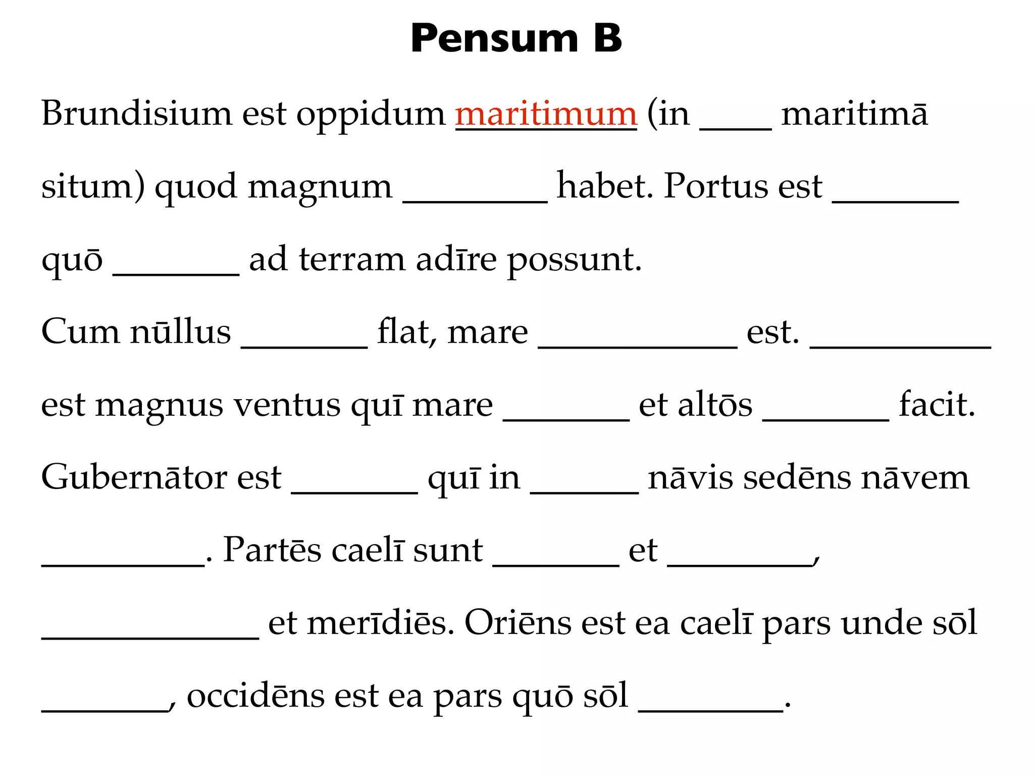 Pensum B
Brundisium est oppidum maritimum (in ____ maritimā
                       __________

situm) quod magnum ________ habet. Portus est _______

quō _______ ad terram adīre possunt.

Cum nūllus _______ ﬂat, mare ___________ est. __________

est magnus ventus quī mare _______ et altōs _______ facit.

Gubernātor est _______ quī in ______ nāvis sedēns nāvem

_________. Partēs caelī sunt _______ et ________,

____________ et merīdiēs. Oriēns est ea caelī pars unde sōl

_______, occidēns est ea pars quō sōl ________.
 