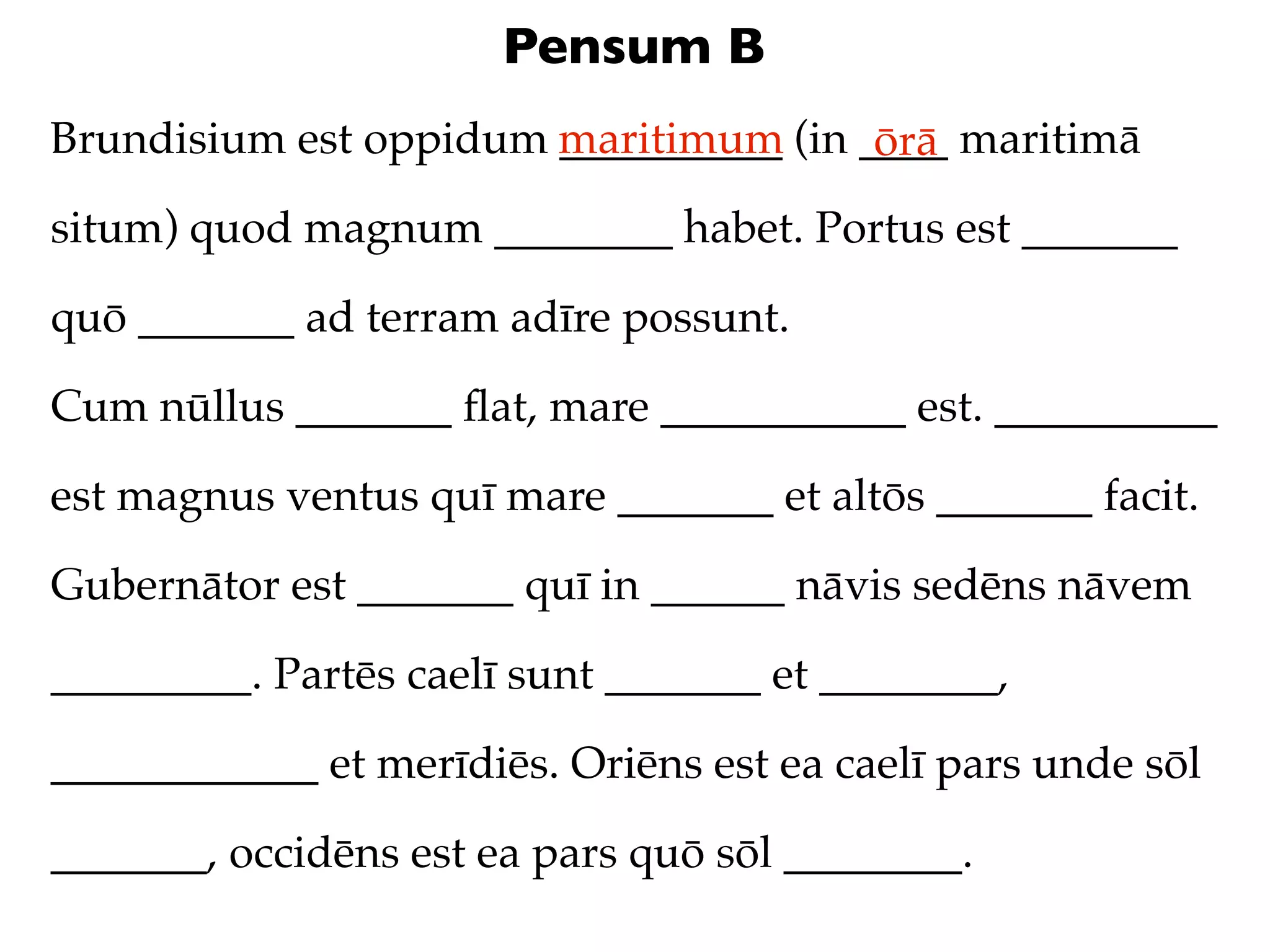 Pensum B
Brundisium est oppidum maritimum (in ____ maritimā
                       __________     ōrā
situm) quod magnum ________ habet. Portus est _______

quō _______ ad terram adīre possunt.

Cum nūllus _______ ﬂat, mare ___________ est. __________

est magnus ventus quī mare _______ et altōs _______ facit.

Gubernātor est _______ quī in ______ nāvis sedēns nāvem

_________. Partēs caelī sunt _______ et ________,

____________ et merīdiēs. Oriēns est ea caelī pars unde sōl

_______, occidēns est ea pars quō sōl ________.
 