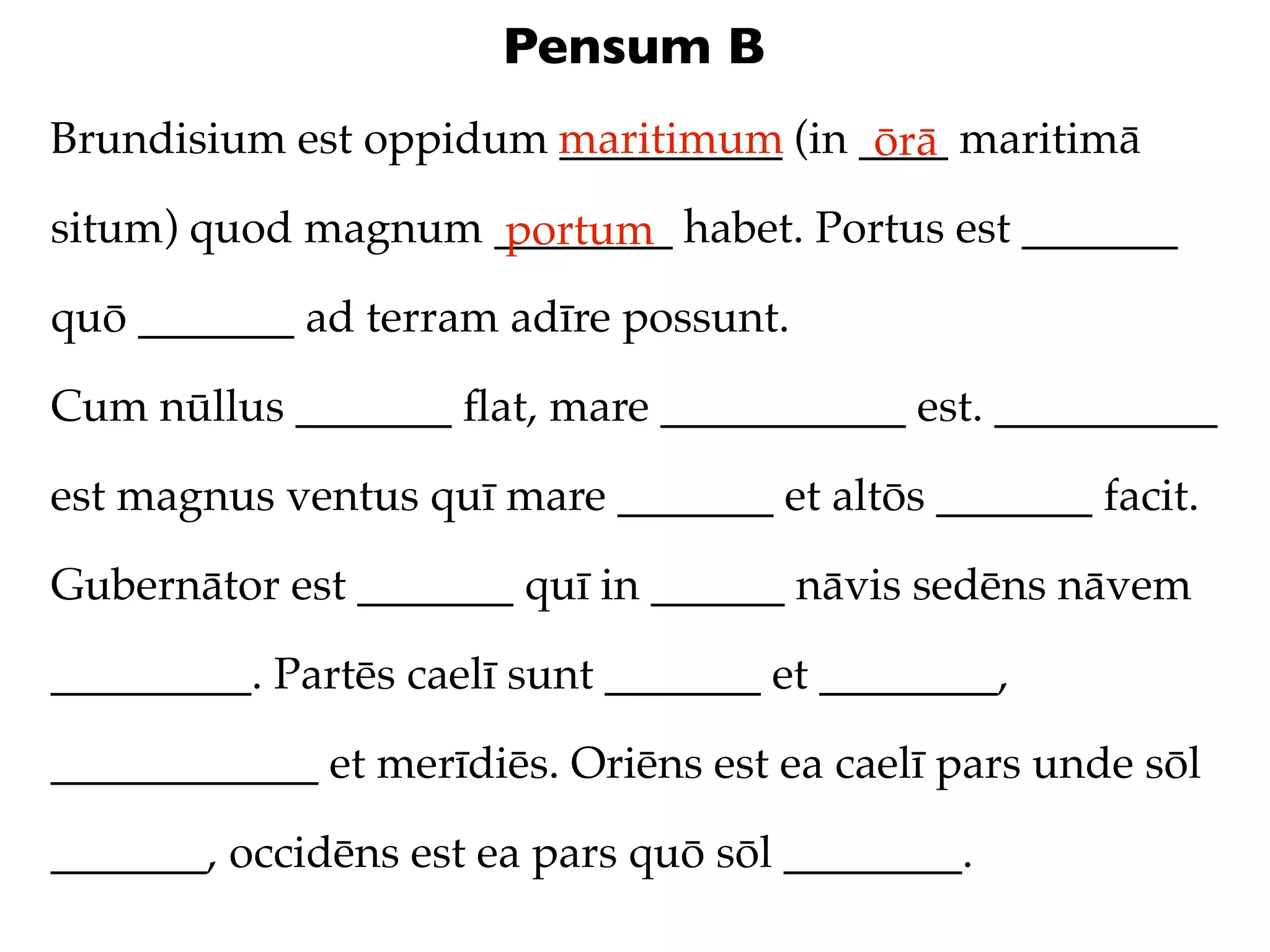 Pensum B
Brundisium est oppidum maritimum (in ____ maritimā
                       __________     ōrā
situm) quod magnum ________ habet. Portus est _______
                   portum
quō _______ ad terram adīre possunt.

Cum nūllus _______ ﬂat, mare ___________ est. __________

est magnus ventus quī mare _______ et altōs _______ facit.

Gubernātor est _______ quī in ______ nāvis sedēns nāvem

_________. Partēs caelī sunt _______ et ________,

____________ et merīdiēs. Oriēns est ea caelī pars unde sōl

_______, occidēns est ea pars quō sōl ________.
 