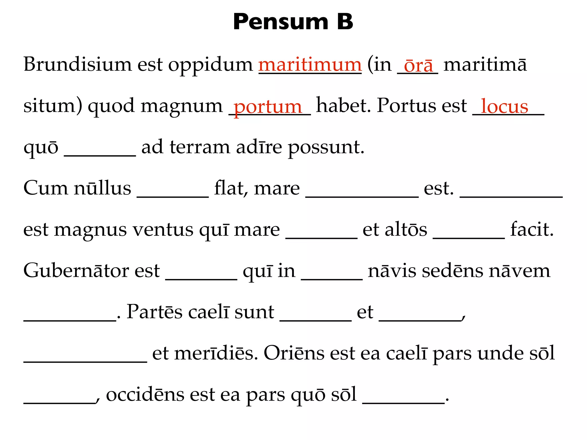 Pensum B
Brundisium est oppidum maritimum (in ____ maritimā
                       __________     ōrā
situm) quod magnum ________ habet. Portus est _______
                   portum                      locus
quō _______ ad terram adīre possunt.

Cum nūllus _______ ﬂat, mare ___________ est. __________

est magnus ventus quī mare _______ et altōs _______ facit.

Gubernātor est _______ quī in ______ nāvis sedēns nāvem

_________. Partēs caelī sunt _______ et ________,

____________ et merīdiēs. Oriēns est ea caelī pars unde sōl

_______, occidēns est ea pars quō sōl ________.
 