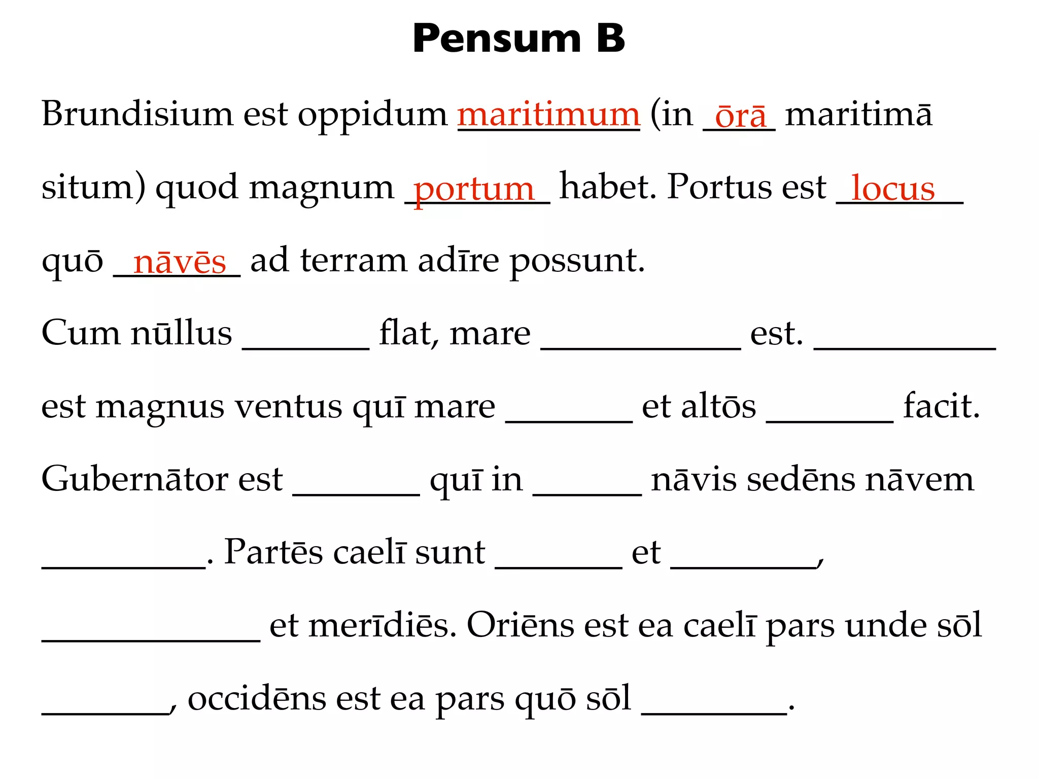 Pensum B
Brundisium est oppidum maritimum (in ____ maritimā
                       __________     ōrā
situm) quod magnum ________ habet. Portus est _______
                   portum                      locus
quō _______ ad terram adīre possunt.
     nāvēs
Cum nūllus _______ ﬂat, mare ___________ est. __________

est magnus ventus quī mare _______ et altōs _______ facit.

Gubernātor est _______ quī in ______ nāvis sedēns nāvem

_________. Partēs caelī sunt _______ et ________,

____________ et merīdiēs. Oriēns est ea caelī pars unde sōl

_______, occidēns est ea pars quō sōl ________.
 