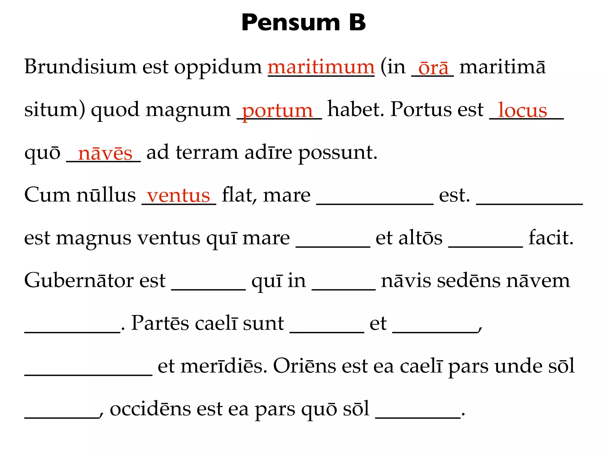 Pensum B
Brundisium est oppidum maritimum (in ____ maritimā
                       __________     ōrā
situm) quod magnum ________ habet. Portus est _______
                   portum                      locus
quō _______ ad terram adīre possunt.
     nāvēs
Cum nūllus _______ ﬂat, mare ___________ est. __________
           ventus
est magnus ventus quī mare _______ et altōs _______ facit.

Gubernātor est _______ quī in ______ nāvis sedēns nāvem

_________. Partēs caelī sunt _______ et ________,

____________ et merīdiēs. Oriēns est ea caelī pars unde sōl

_______, occidēns est ea pars quō sōl ________.
 