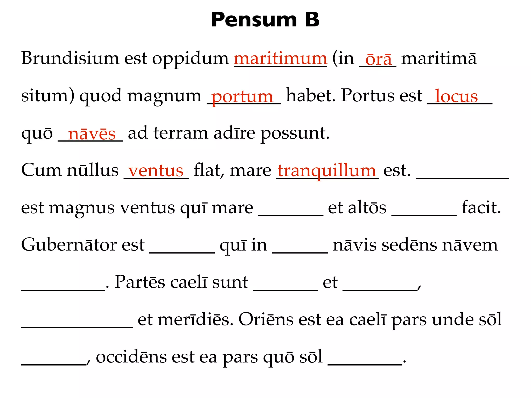 Pensum B
Brundisium est oppidum maritimum (in ____ maritimā
                       __________     ōrā
situm) quod magnum ________ habet. Portus est _______
                   portum                      locus
quō _______ ad terram adīre possunt.
     nāvēs
Cum nūllus _______ ﬂat, mare ___________ est. __________
           ventus            tranquillum
est magnus ventus quī mare _______ et altōs _______ facit.

Gubernātor est _______ quī in ______ nāvis sedēns nāvem

_________. Partēs caelī sunt _______ et ________,

____________ et merīdiēs. Oriēns est ea caelī pars unde sōl

_______, occidēns est ea pars quō sōl ________.
 