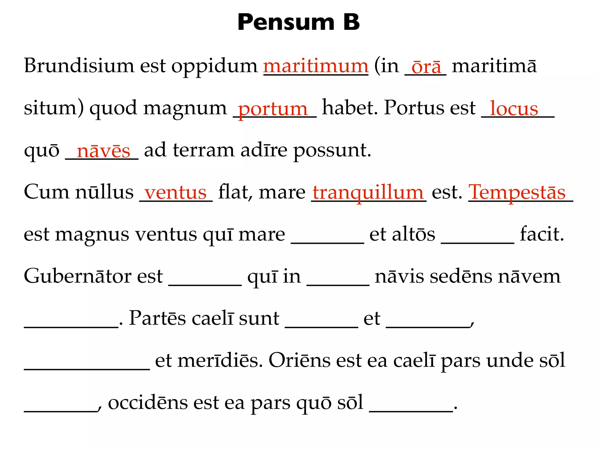 Pensum B
Brundisium est oppidum maritimum (in ____ maritimā
                       __________     ōrā
situm) quod magnum ________ habet. Portus est _______
                   portum                      locus
quō _______ ad terram adīre possunt.
     nāvēs
Cum nūllus _______ ﬂat, mare ___________ est. __________
           ventus            tranquillum      Tempestās
est magnus ventus quī mare _______ et altōs _______ facit.

Gubernātor est _______ quī in ______ nāvis sedēns nāvem

_________. Partēs caelī sunt _______ et ________,

____________ et merīdiēs. Oriēns est ea caelī pars unde sōl

_______, occidēns est ea pars quō sōl ________.
 