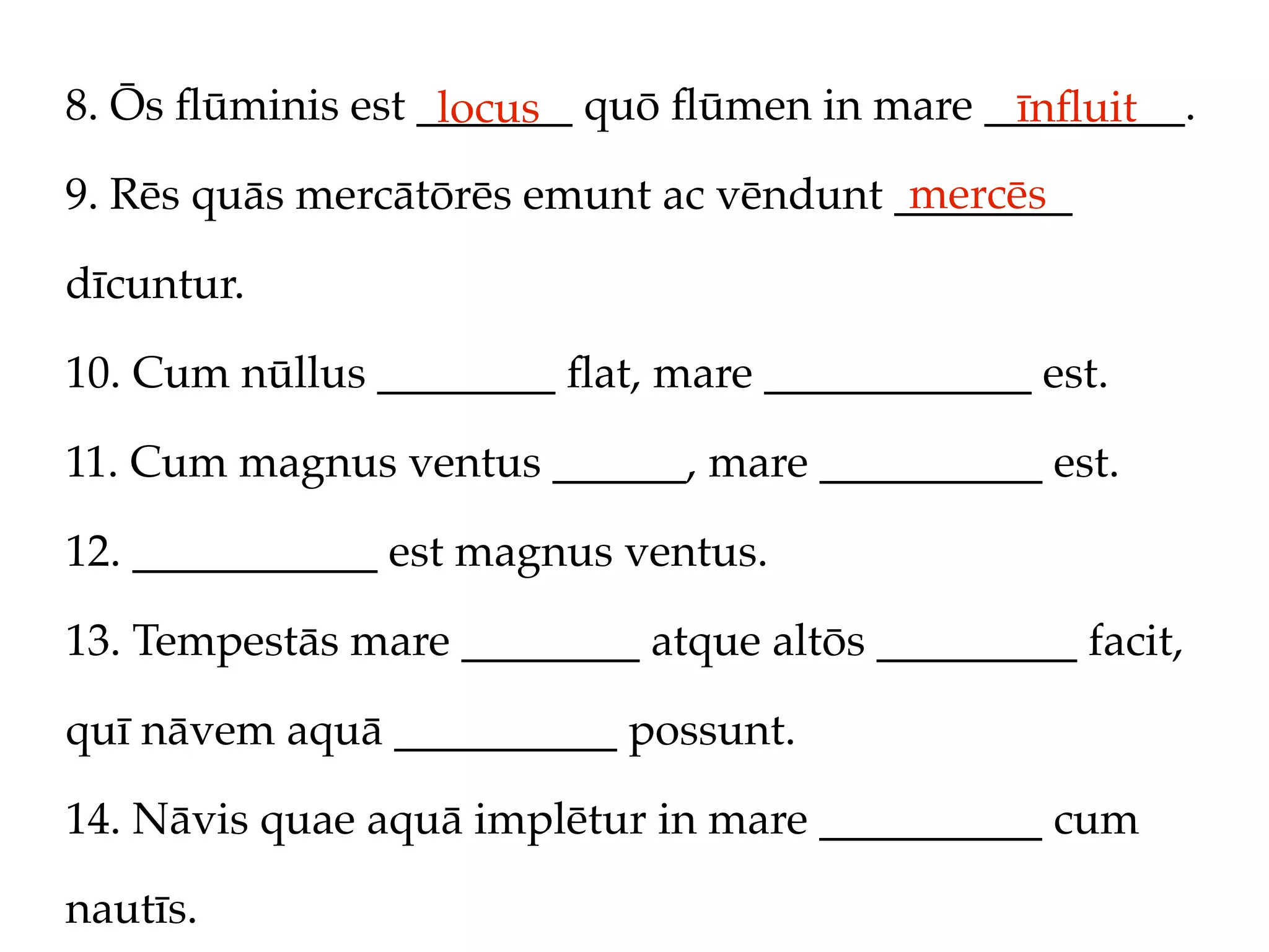 8. Ōs ﬂūminis est _______ quō ﬂūmen in mare _________.
                   locus                     īnﬂuit
                                         mercēs
9. Rēs quās mercātōrēs emunt ac vēndunt ________

dīcuntur.

10. Cum nūllus ________ ﬂat, mare ____________ est.

11. Cum magnus ventus ______, mare __________ est.

12. ___________ est magnus ventus.

13. Tempestās mare ________ atque altōs _________ facit,

quī nāvem aquā __________ possunt.

14. Nāvis quae aquā implētur in mare __________ cum

nautīs.
 