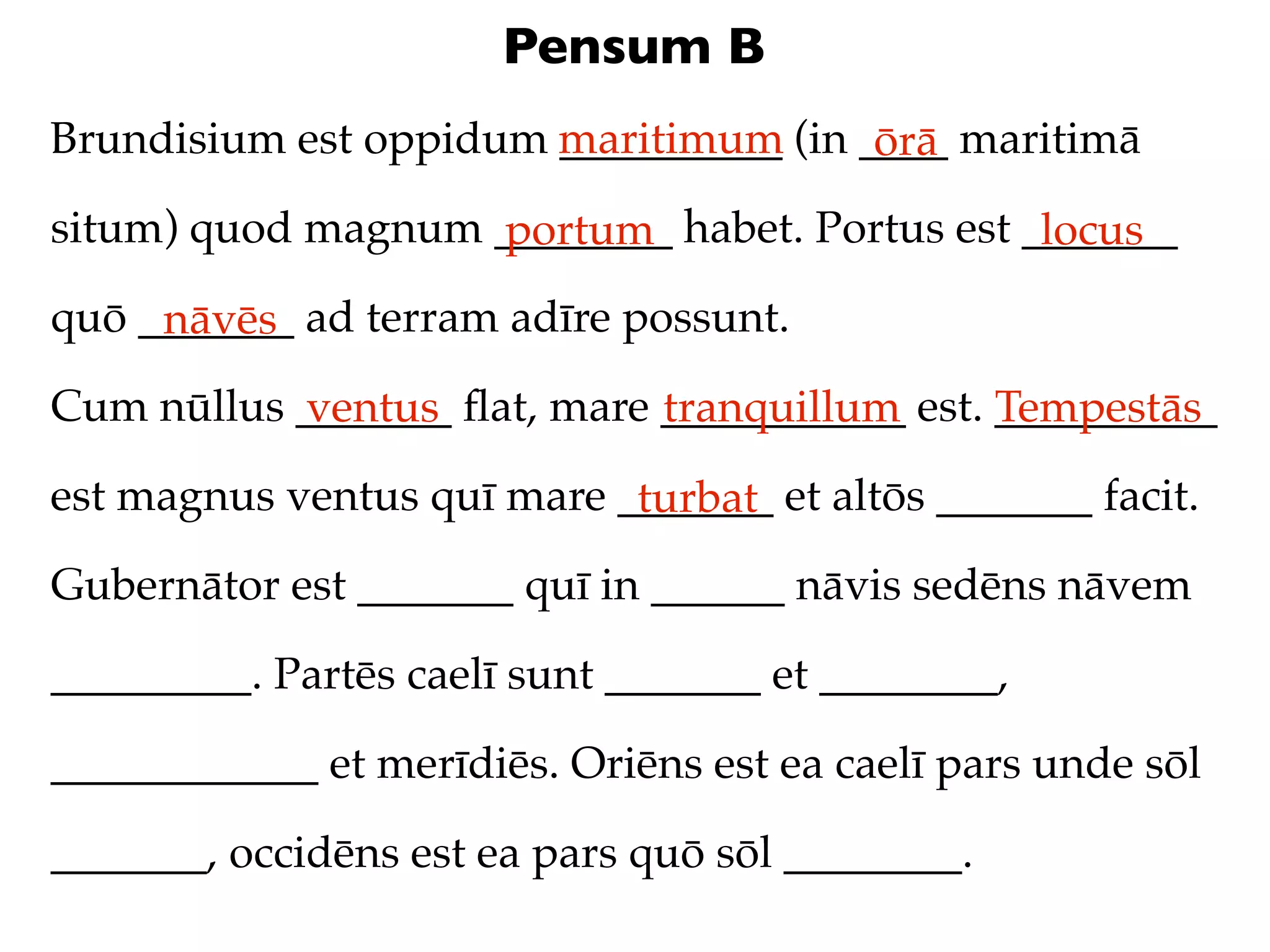 Pensum B
Brundisium est oppidum maritimum (in ____ maritimā
                       __________     ōrā
situm) quod magnum ________ habet. Portus est _______
                   portum                      locus
quō _______ ad terram adīre possunt.
     nāvēs
Cum nūllus _______ ﬂat, mare ___________ est. __________
           ventus            tranquillum      Tempestās
est magnus ventus quī mare _______ et altōs _______ facit.
                            turbat
Gubernātor est _______ quī in ______ nāvis sedēns nāvem

_________. Partēs caelī sunt _______ et ________,

____________ et merīdiēs. Oriēns est ea caelī pars unde sōl

_______, occidēns est ea pars quō sōl ________.
 