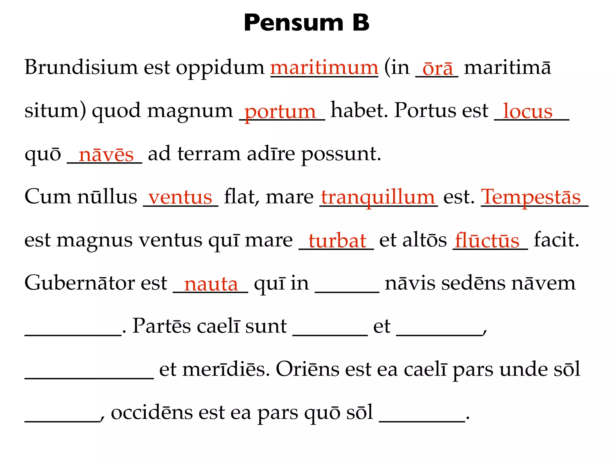 Pensum B
Brundisium est oppidum maritimum (in ____ maritimā
                       __________     ōrā
situm) quod magnum ________ habet. Portus est _______
                   portum                      locus
quō _______ ad terram adīre possunt.
     nāvēs
Cum nūllus _______ ﬂat, mare ___________ est. __________
           ventus            tranquillum      Tempestās
est magnus ventus quī mare _______ et altōs _______ facit.
                            turbat          ﬂūctūs
Gubernātor est _______ quī in ______ nāvis sedēns nāvem
                nauta
_________. Partēs caelī sunt _______ et ________,

____________ et merīdiēs. Oriēns est ea caelī pars unde sōl

_______, occidēns est ea pars quō sōl ________.
 