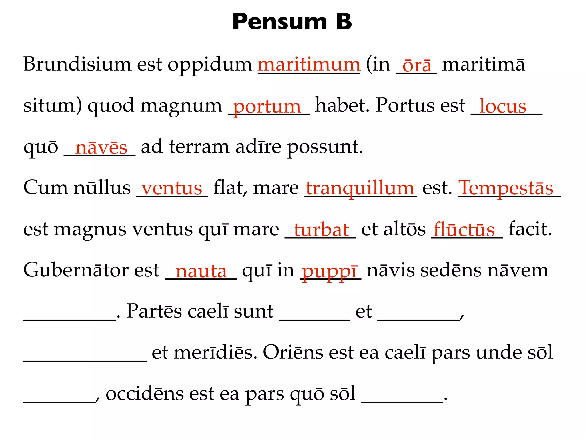 Pensum B
Brundisium est oppidum maritimum (in ____ maritimā
                       __________     ōrā
situm) quod magnum ________ habet. Portus est _______
                   portum                      locus
quō _______ ad terram adīre possunt.
     nāvēs
Cum nūllus _______ ﬂat, mare ___________ est. __________
           ventus            tranquillum      Tempestās
est magnus ventus quī mare _______ et altōs _______ facit.
                            turbat          ﬂūctūs
Gubernātor est _______ quī in ______ nāvis sedēns nāvem
                nauta         puppī
_________. Partēs caelī sunt _______ et ________,

____________ et merīdiēs. Oriēns est ea caelī pars unde sōl

_______, occidēns est ea pars quō sōl ________.
 