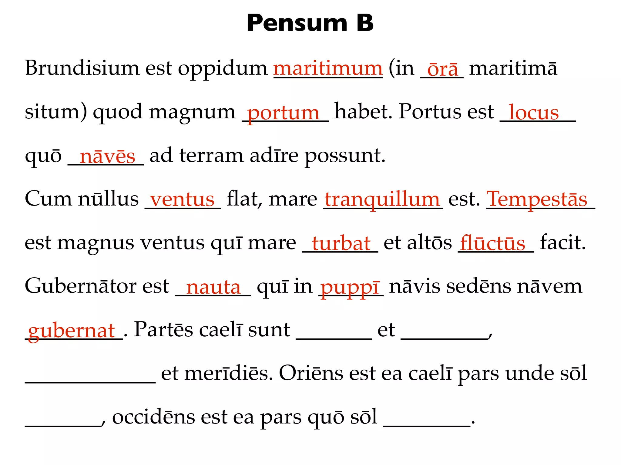 Pensum B
Brundisium est oppidum maritimum (in ____ maritimā
                       __________     ōrā
situm) quod magnum ________ habet. Portus est _______
                   portum                      locus
quō _______ ad terram adīre possunt.
     nāvēs
Cum nūllus _______ ﬂat, mare ___________ est. __________
           ventus            tranquillum      Tempestās
est magnus ventus quī mare _______ et altōs _______ facit.
                            turbat          ﬂūctūs
Gubernātor est _______ quī in ______ nāvis sedēns nāvem
                nauta         puppī
_________. Partēs caelī sunt _______ et ________,
gubernat
____________ et merīdiēs. Oriēns est ea caelī pars unde sōl

_______, occidēns est ea pars quō sōl ________.
 