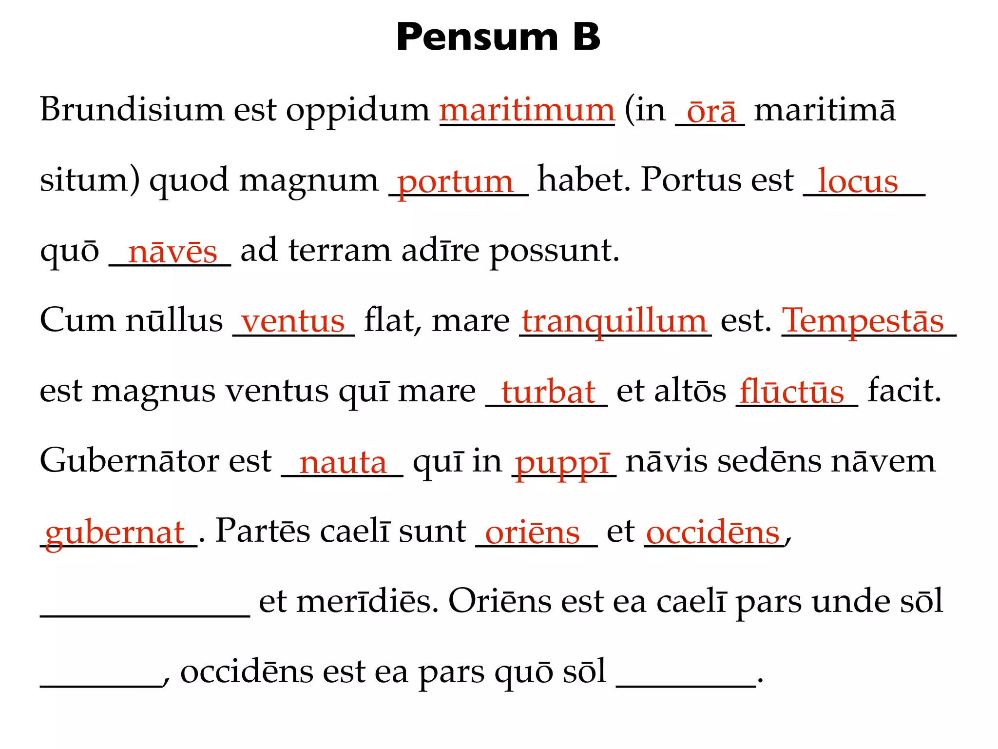 Pensum B
Brundisium est oppidum maritimum (in ____ maritimā
                       __________     ōrā
situm) quod magnum ________ habet. Portus est _______
                   portum                      locus
quō _______ ad terram adīre possunt.
     nāvēs
Cum nūllus _______ ﬂat, mare ___________ est. __________
           ventus            tranquillum      Tempestās
est magnus ventus quī mare _______ et altōs _______ facit.
                            turbat          ﬂūctūs
Gubernātor est _______ quī in ______ nāvis sedēns nāvem
                nauta         puppī
_________. Partēs caelī sunt _______ et ________,
gubernat                      oriēns    occidēns
____________ et merīdiēs. Oriēns est ea caelī pars unde sōl

_______, occidēns est ea pars quō sōl ________.
 