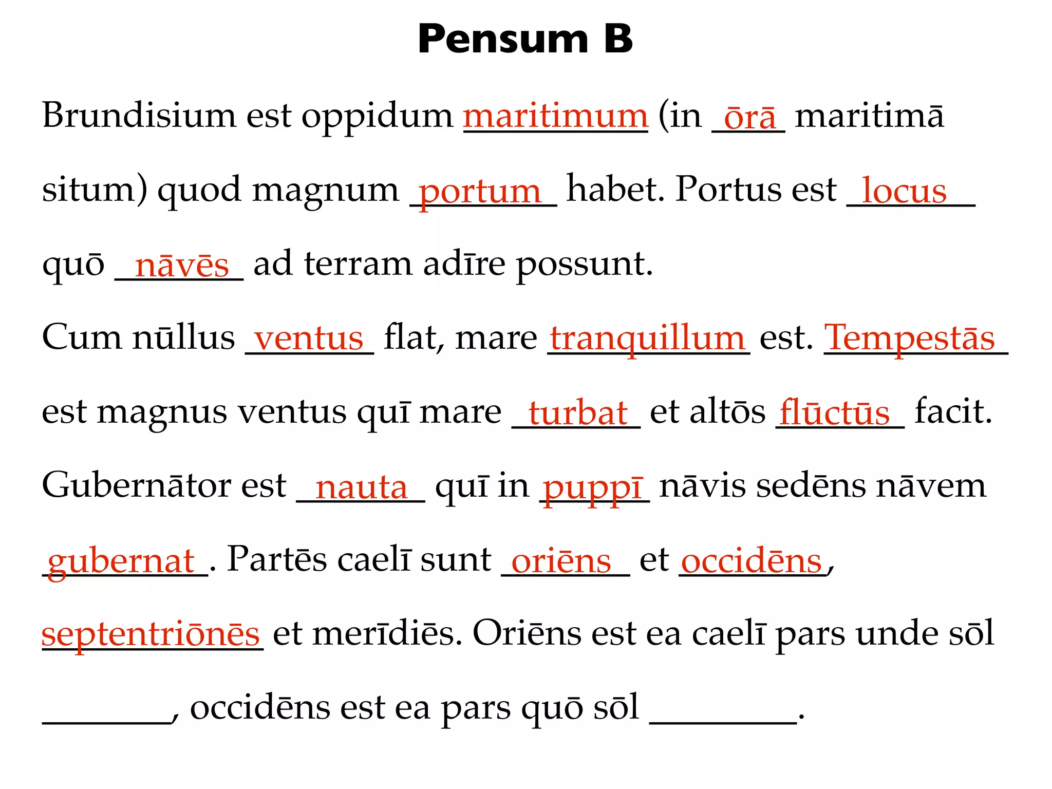 Pensum B
Brundisium est oppidum maritimum (in ____ maritimā
                       __________     ōrā
situm) quod magnum ________ habet. Portus est _______
                   portum                      locus
quō _______ ad terram adīre possunt.
     nāvēs
Cum nūllus _______ ﬂat, mare ___________ est. __________
           ventus            tranquillum      Tempestās
est magnus ventus quī mare _______ et altōs _______ facit.
                            turbat          ﬂūctūs
Gubernātor est _______ quī in ______ nāvis sedēns nāvem
                nauta         puppī
_________. Partēs caelī sunt _______ et ________,
gubernat                      oriēns    occidēns
septentriōnēs et merīdiēs. Oriēns est ea caelī pars unde sōl
____________

_______, occidēns est ea pars quō sōl ________.
 