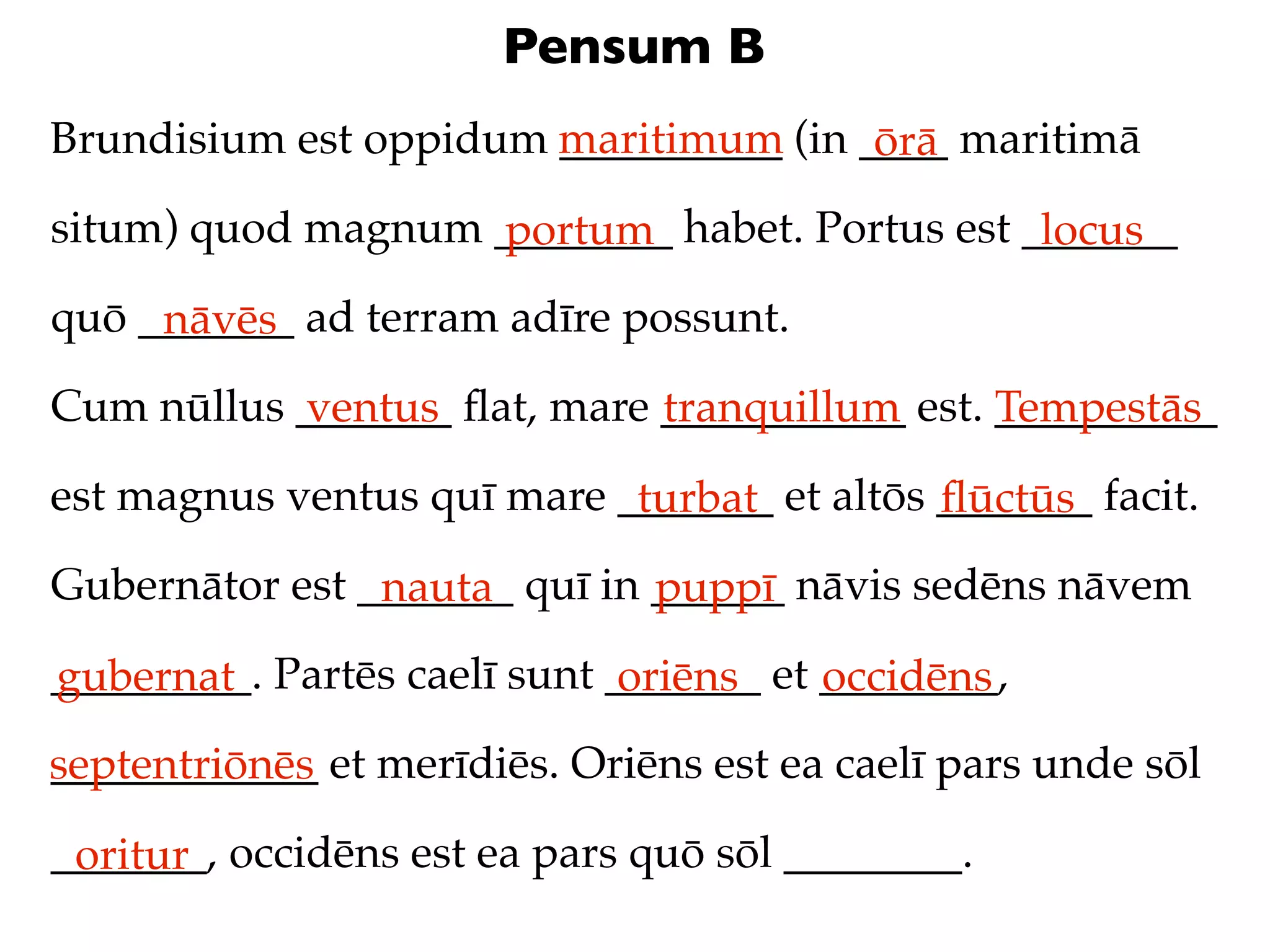 Pensum B
Brundisium est oppidum maritimum (in ____ maritimā
                       __________     ōrā
situm) quod magnum ________ habet. Portus est _______
                   portum                      locus
quō _______ ad terram adīre possunt.
     nāvēs
Cum nūllus _______ ﬂat, mare ___________ est. __________
           ventus            tranquillum      Tempestās
est magnus ventus quī mare _______ et altōs _______ facit.
                            turbat          ﬂūctūs
Gubernātor est _______ quī in ______ nāvis sedēns nāvem
                nauta         puppī
_________. Partēs caelī sunt _______ et ________,
gubernat                      oriēns    occidēns
septentriōnēs et merīdiēs. Oriēns est ea caelī pars unde sōl
____________

_______, occidēns est ea pars quō sōl ________.
 oritur
 