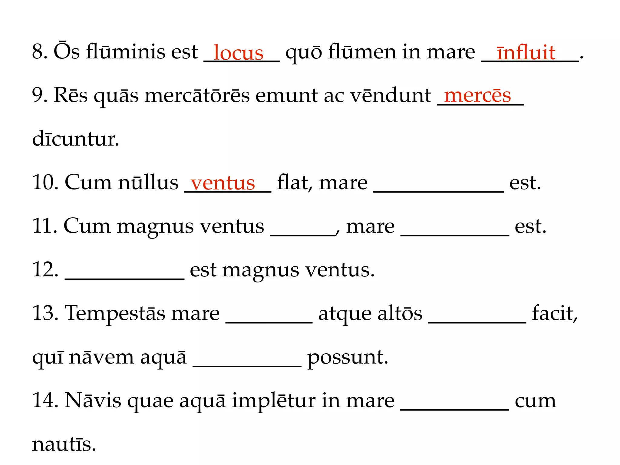 8. Ōs ﬂūminis est _______ quō ﬂūmen in mare _________.
                   locus                     īnﬂuit
                                         mercēs
9. Rēs quās mercātōrēs emunt ac vēndunt ________

dīcuntur.

10. Cum nūllus ________ ﬂat, mare ____________ est.
                ventus
11. Cum magnus ventus ______, mare __________ est.

12. ___________ est magnus ventus.

13. Tempestās mare ________ atque altōs _________ facit,

quī nāvem aquā __________ possunt.

14. Nāvis quae aquā implētur in mare __________ cum

nautīs.
 