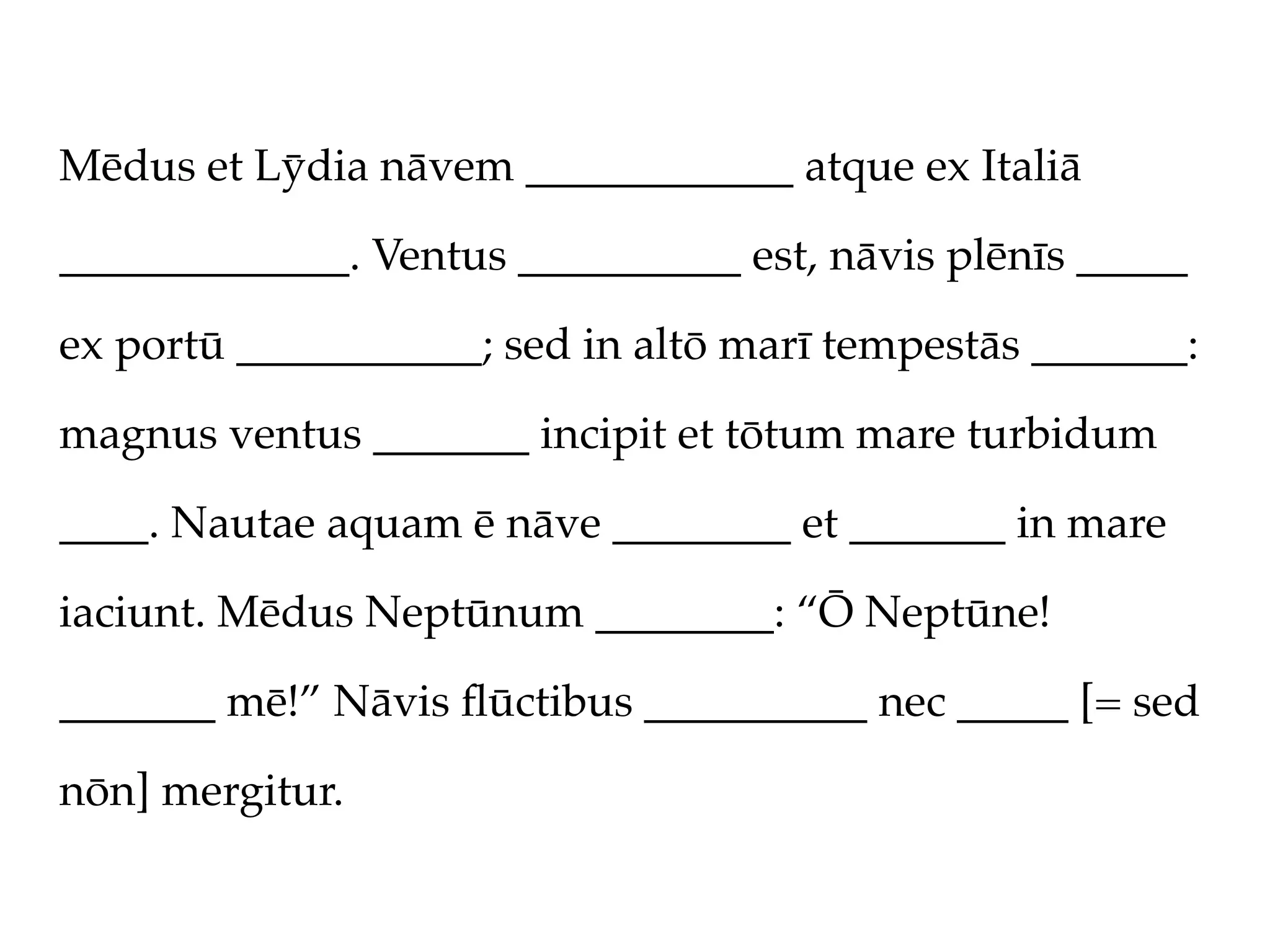 Mēdus et Lȳdia nāvem ____________ atque ex Italiā

_____________. Ventus __________ est, nāvis plēnīs _____

ex portū ___________; sed in altō marī tempestās _______:

magnus ventus _______ incipit et tōtum mare turbidum

____. Nautae aquam ē nāve ________ et _______ in mare

iaciunt. Mēdus Neptūnum ________: “Ō Neptūne!

_______ mē!” Nāvis ﬂūctibus __________ nec _____ [= sed

nōn] mergitur.
 