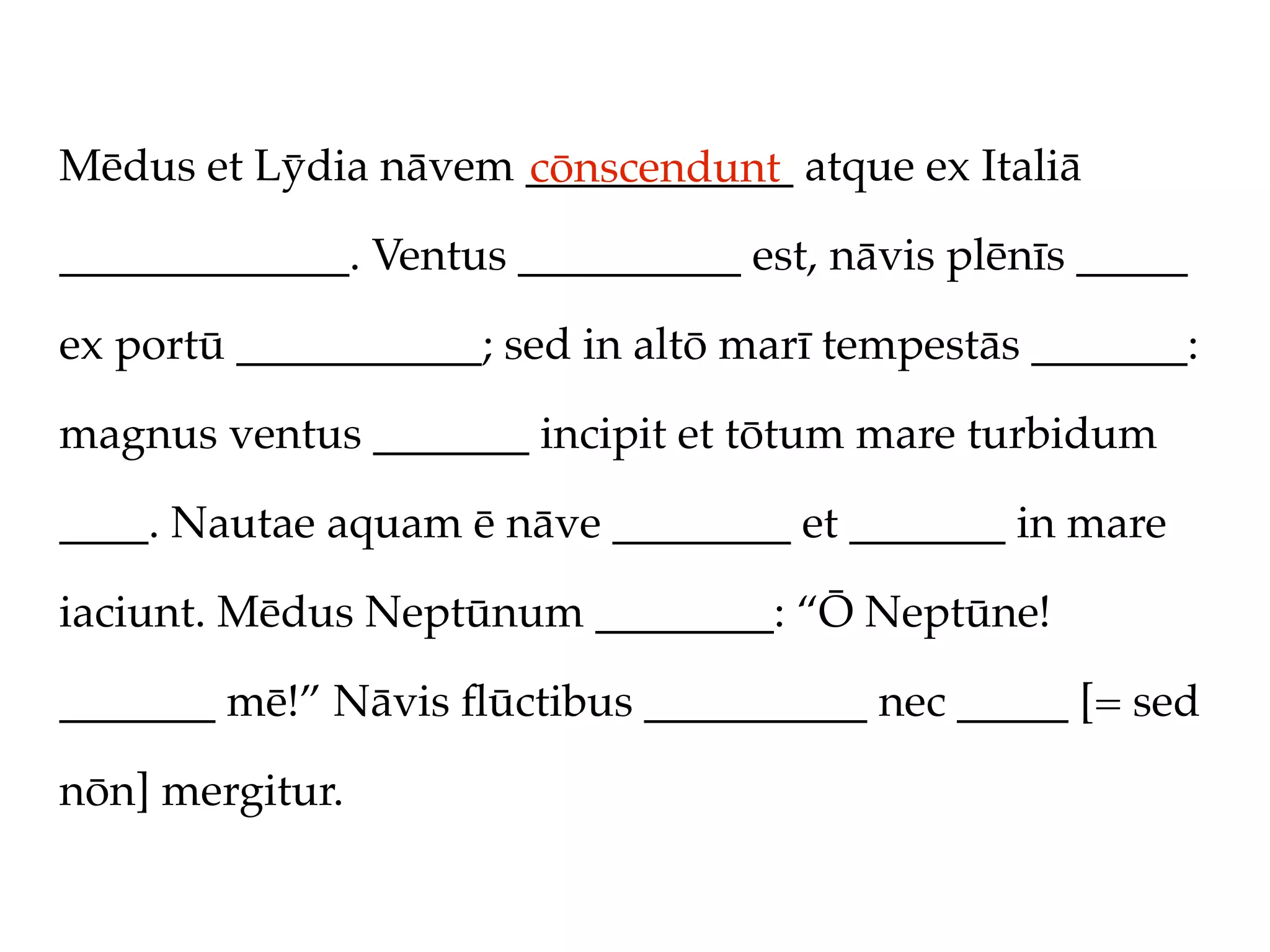 Mēdus et Lȳdia nāvem ____________ atque ex Italiā
                     cōnscendunt
_____________. Ventus __________ est, nāvis plēnīs _____

ex portū ___________; sed in altō marī tempestās _______:

magnus ventus _______ incipit et tōtum mare turbidum

____. Nautae aquam ē nāve ________ et _______ in mare

iaciunt. Mēdus Neptūnum ________: “Ō Neptūne!

_______ mē!” Nāvis ﬂūctibus __________ nec _____ [= sed

nōn] mergitur.
 