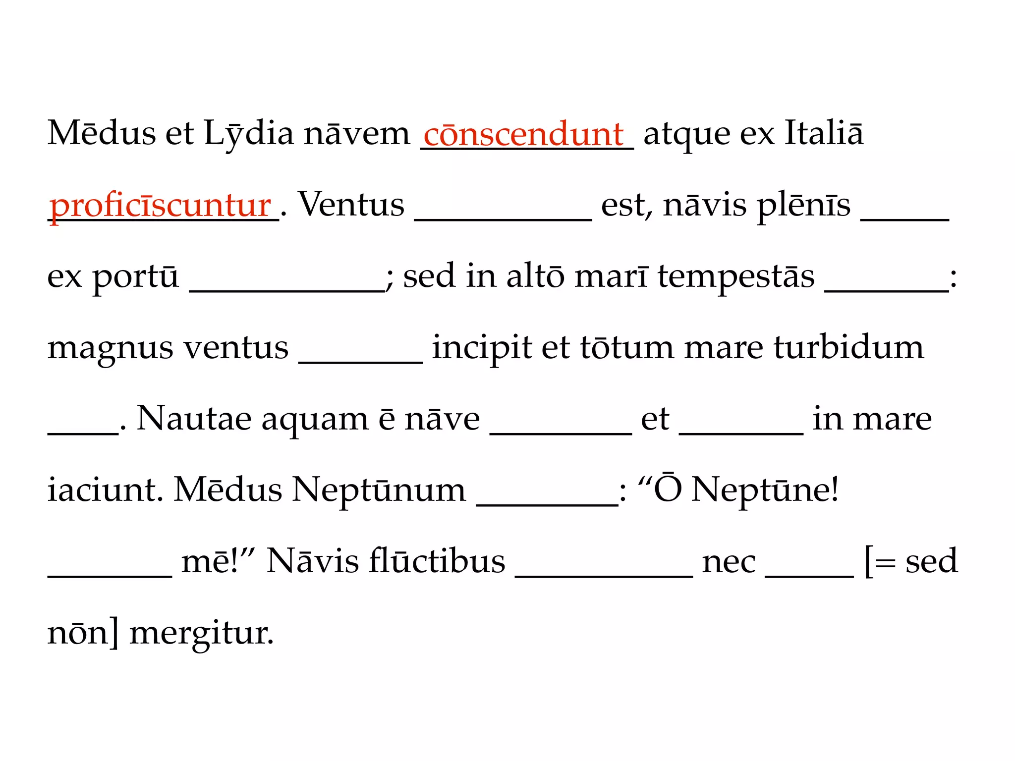 Mēdus et Lȳdia nāvem ____________ atque ex Italiā
                     cōnscendunt
_____________. Ventus __________ est, nāvis plēnīs _____
proﬁcīscuntur
ex portū ___________; sed in altō marī tempestās _______:

magnus ventus _______ incipit et tōtum mare turbidum

____. Nautae aquam ē nāve ________ et _______ in mare

iaciunt. Mēdus Neptūnum ________: “Ō Neptūne!

_______ mē!” Nāvis ﬂūctibus __________ nec _____ [= sed

nōn] mergitur.
 