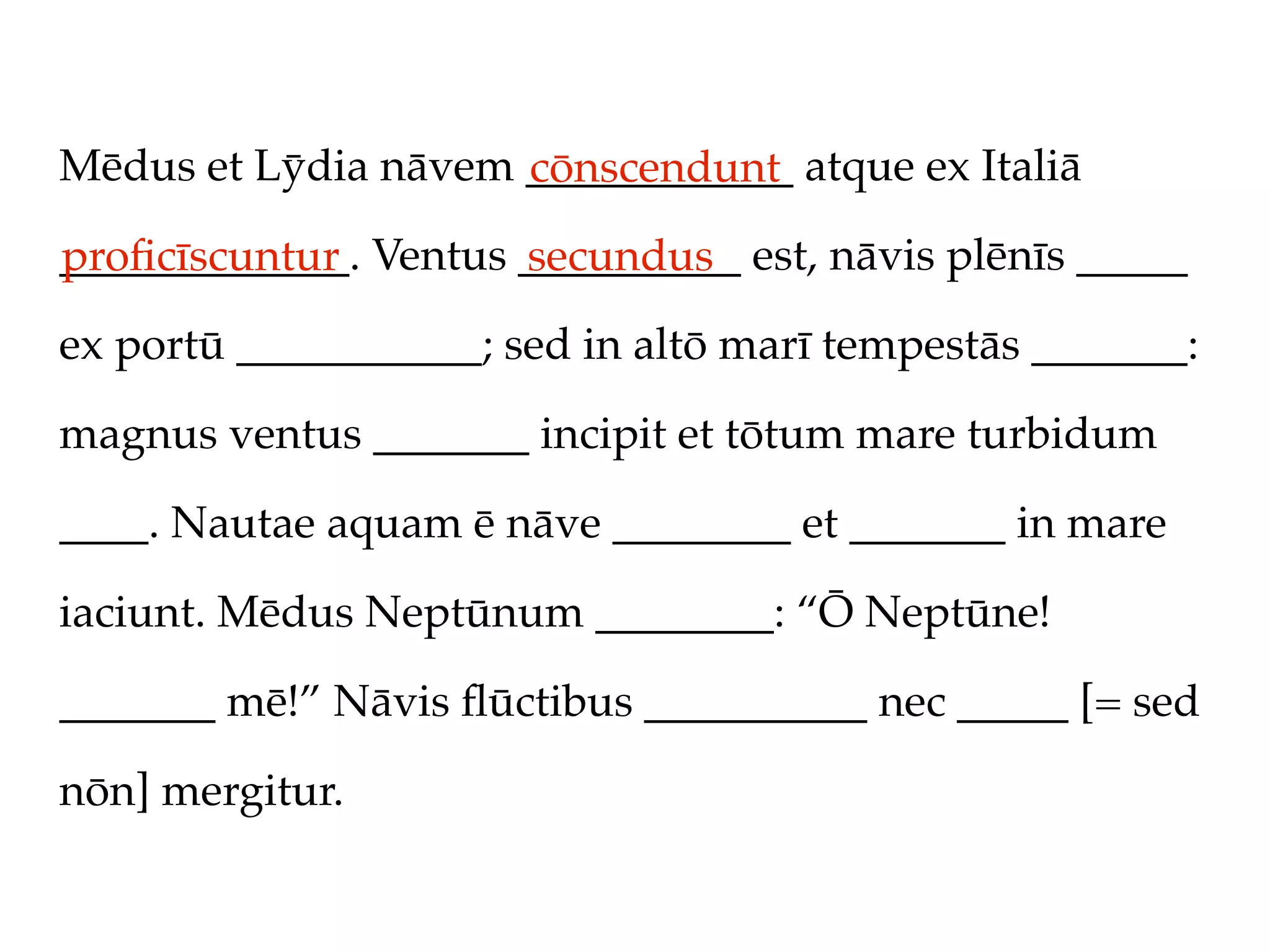 Mēdus et Lȳdia nāvem ____________ atque ex Italiā
                     cōnscendunt
_____________. Ventus __________ est, nāvis plēnīs _____
proﬁcīscuntur         secundus
ex portū ___________; sed in altō marī tempestās _______:

magnus ventus _______ incipit et tōtum mare turbidum

____. Nautae aquam ē nāve ________ et _______ in mare

iaciunt. Mēdus Neptūnum ________: “Ō Neptūne!

_______ mē!” Nāvis ﬂūctibus __________ nec _____ [= sed

nōn] mergitur.
 