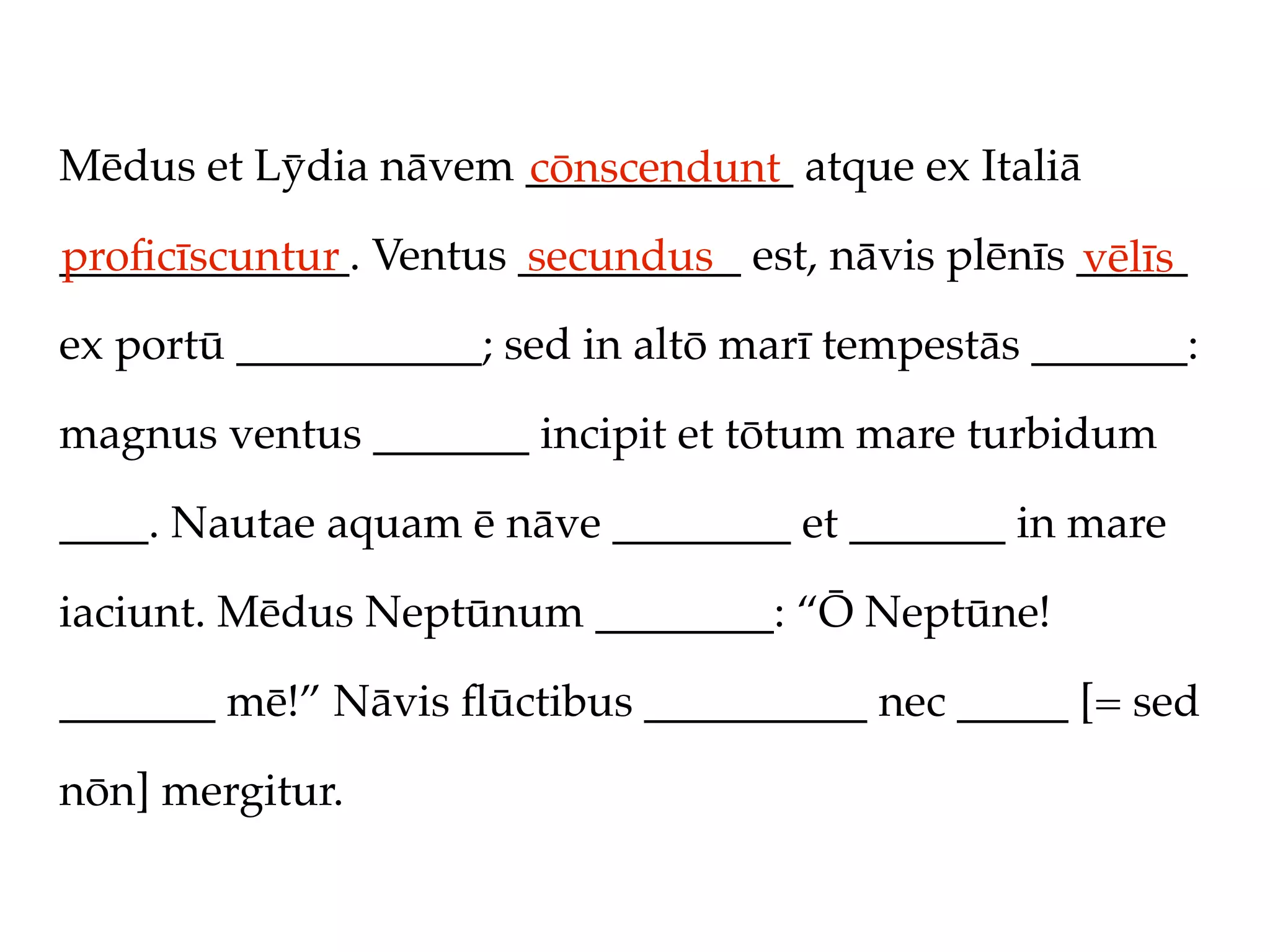 Mēdus et Lȳdia nāvem ____________ atque ex Italiā
                     cōnscendunt
_____________. Ventus __________ est, nāvis plēnīs _____
proﬁcīscuntur         secundus                     vēlīs
ex portū ___________; sed in altō marī tempestās _______:

magnus ventus _______ incipit et tōtum mare turbidum

____. Nautae aquam ē nāve ________ et _______ in mare

iaciunt. Mēdus Neptūnum ________: “Ō Neptūne!

_______ mē!” Nāvis ﬂūctibus __________ nec _____ [= sed

nōn] mergitur.
 
