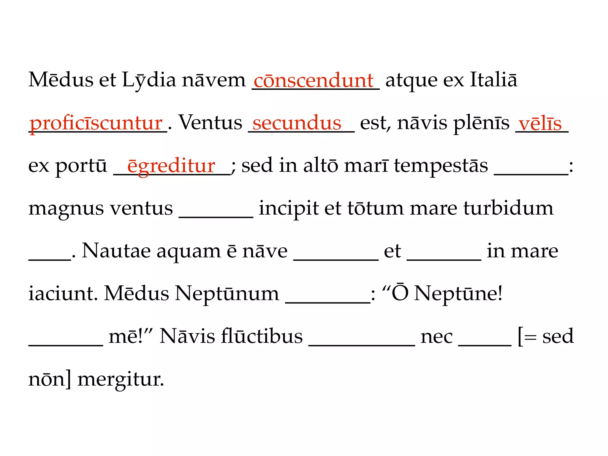 Mēdus et Lȳdia nāvem ____________ atque ex Italiā
                     cōnscendunt
_____________. Ventus __________ est, nāvis plēnīs _____
proﬁcīscuntur         secundus                     vēlīs
ex portū ___________; sed in altō marī tempestās _______:
          ēgreditur
magnus ventus _______ incipit et tōtum mare turbidum

____. Nautae aquam ē nāve ________ et _______ in mare

iaciunt. Mēdus Neptūnum ________: “Ō Neptūne!

_______ mē!” Nāvis ﬂūctibus __________ nec _____ [= sed

nōn] mergitur.
 