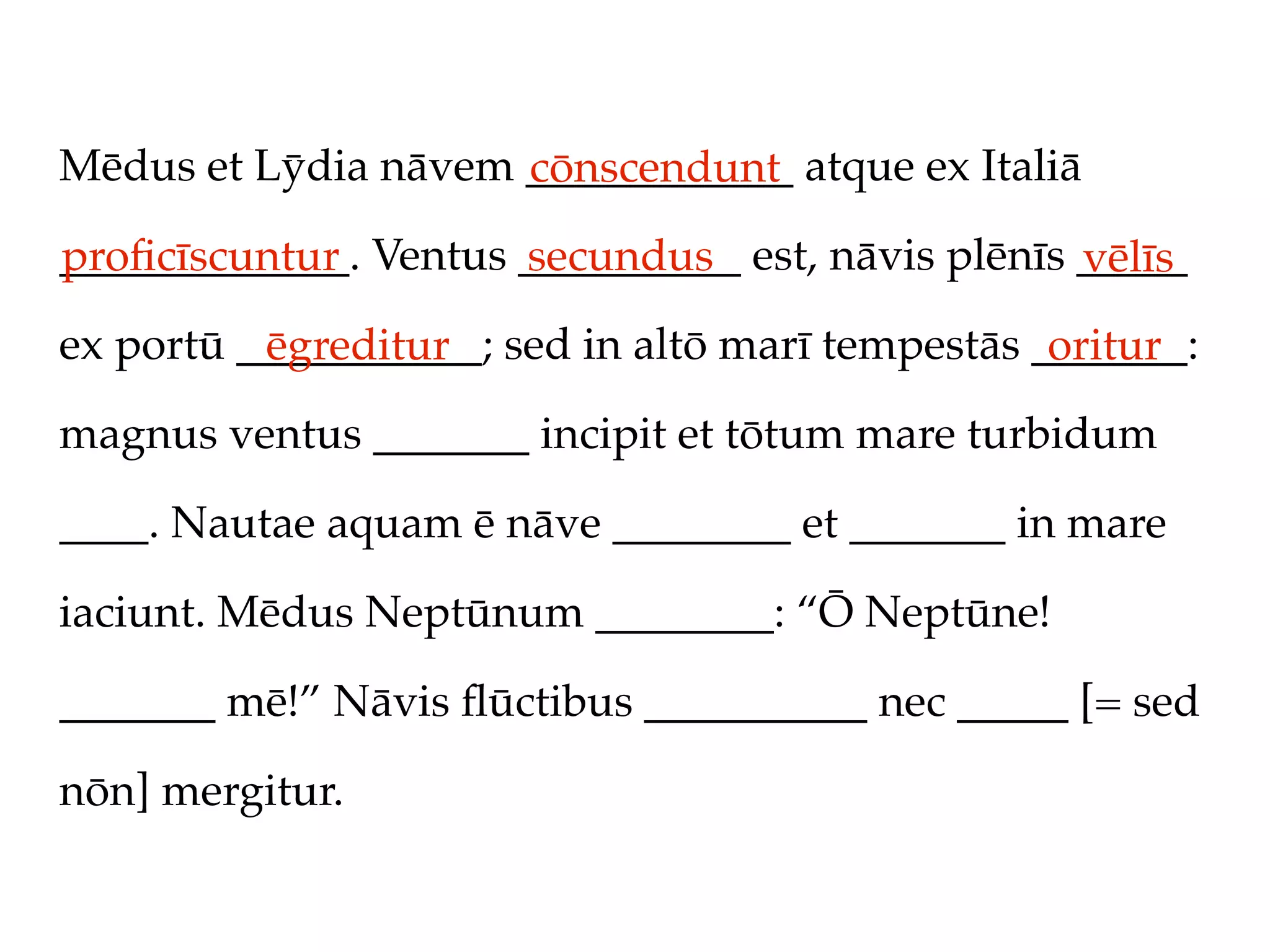 Mēdus et Lȳdia nāvem ____________ atque ex Italiā
                     cōnscendunt
_____________. Ventus __________ est, nāvis plēnīs _____
proﬁcīscuntur         secundus                     vēlīs
ex portū ___________; sed in altō marī tempestās _______:
          ēgreditur                               oritur
magnus ventus _______ incipit et tōtum mare turbidum

____. Nautae aquam ē nāve ________ et _______ in mare

iaciunt. Mēdus Neptūnum ________: “Ō Neptūne!

_______ mē!” Nāvis ﬂūctibus __________ nec _____ [= sed

nōn] mergitur.
 