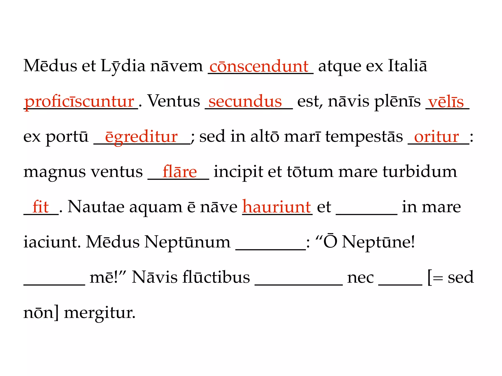 Mēdus et Lȳdia nāvem ____________ atque ex Italiā
                     cōnscendunt
_____________. Ventus __________ est, nāvis plēnīs _____
proﬁcīscuntur         secundus                     vēlīs
ex portū ___________; sed in altō marī tempestās _______:
          ēgreditur                               oritur
magnus ventus _______ incipit et tōtum mare turbidum
                ﬂāre
____. Nautae aquam ē nāve ________ et _______ in mare
 ﬁt                       hauriunt
iaciunt. Mēdus Neptūnum ________: “Ō Neptūne!

_______ mē!” Nāvis ﬂūctibus __________ nec _____ [= sed

nōn] mergitur.
 