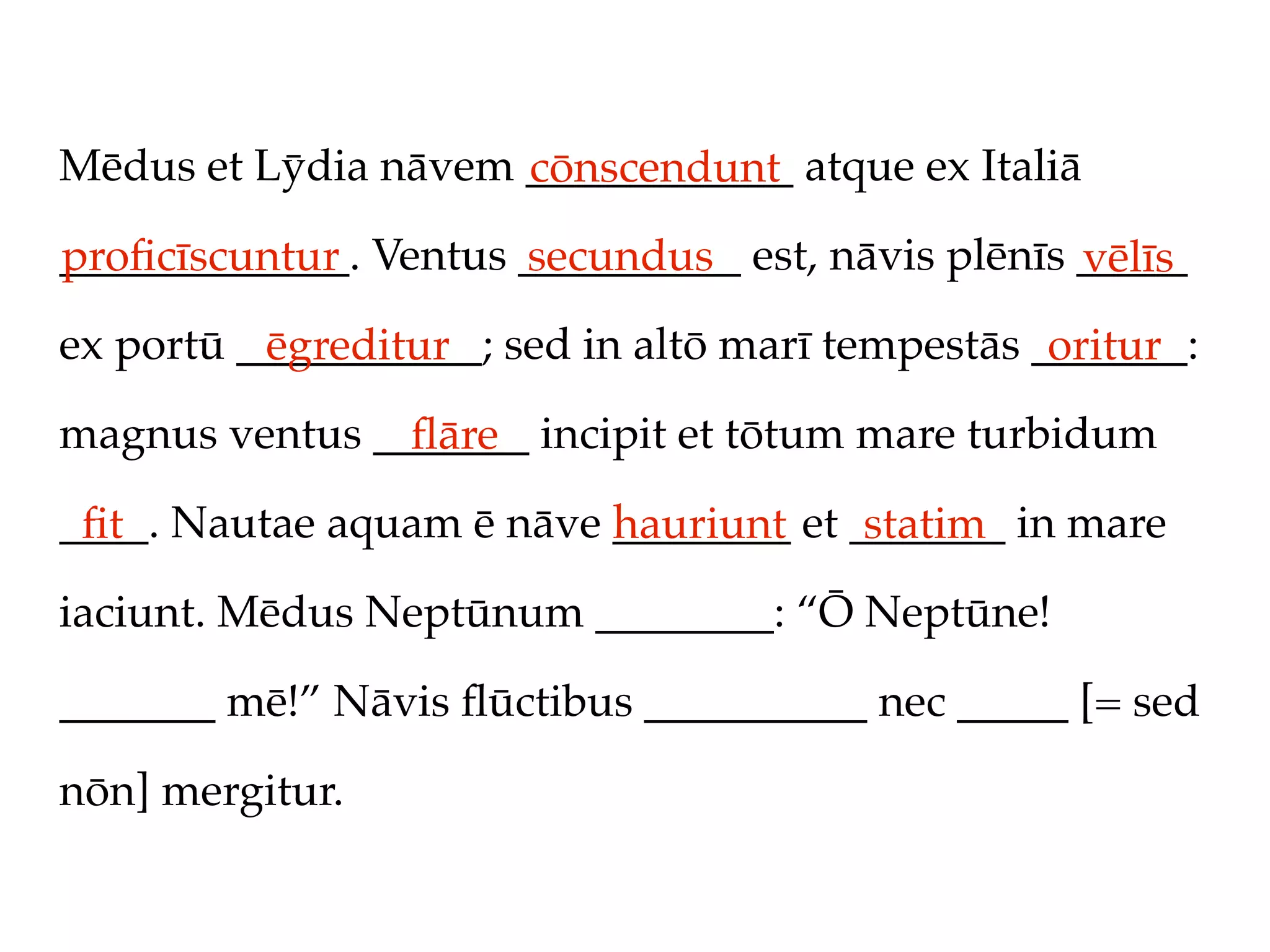 Mēdus et Lȳdia nāvem ____________ atque ex Italiā
                     cōnscendunt
_____________. Ventus __________ est, nāvis plēnīs _____
proﬁcīscuntur         secundus                     vēlīs
ex portū ___________; sed in altō marī tempestās _______:
          ēgreditur                               oritur
magnus ventus _______ incipit et tōtum mare turbidum
                ﬂāre
____. Nautae aquam ē nāve ________ et _______ in mare
 ﬁt                       hauriunt     statim
iaciunt. Mēdus Neptūnum ________: “Ō Neptūne!

_______ mē!” Nāvis ﬂūctibus __________ nec _____ [= sed

nōn] mergitur.
 