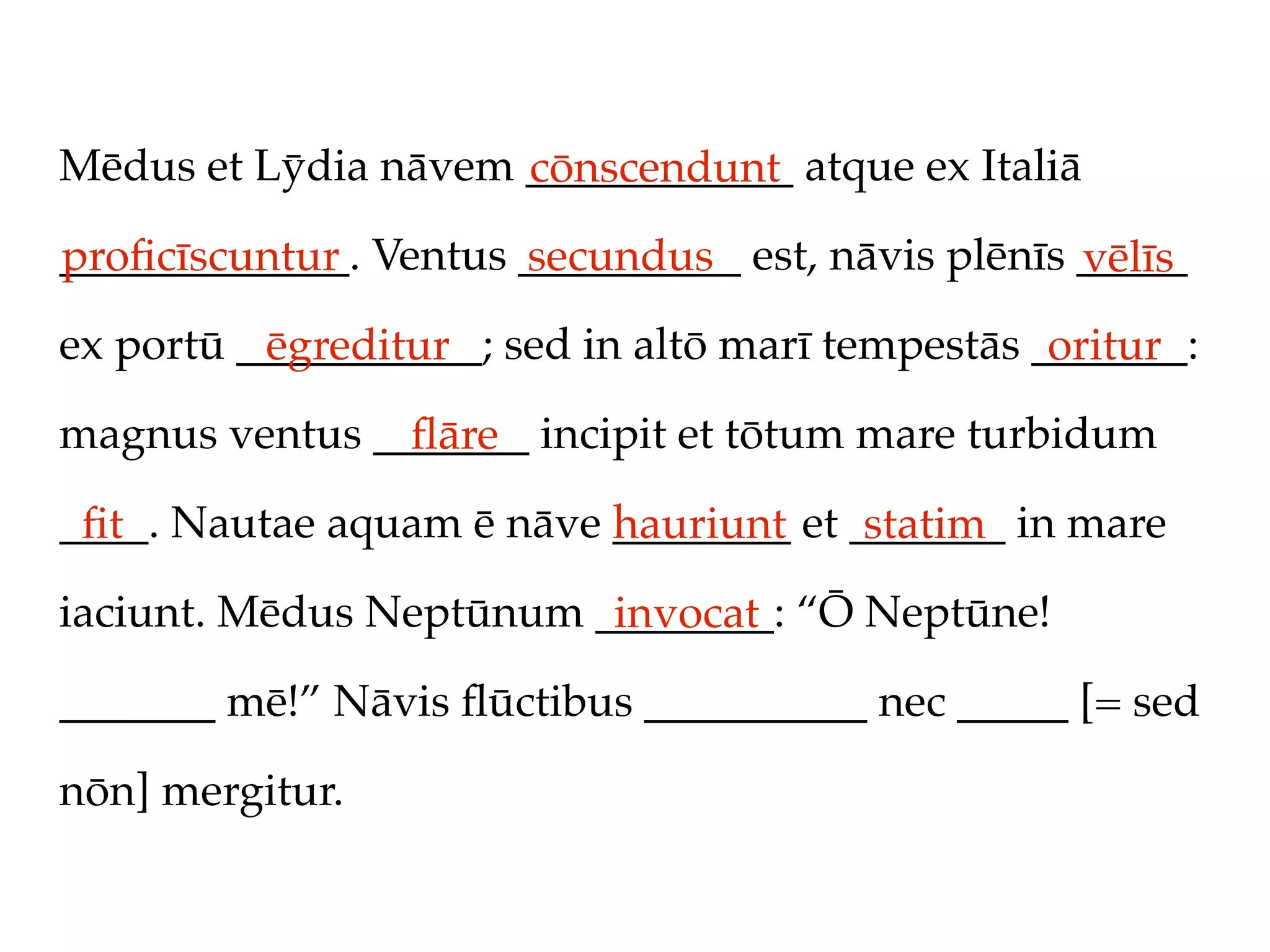 Mēdus et Lȳdia nāvem ____________ atque ex Italiā
                     cōnscendunt
_____________. Ventus __________ est, nāvis plēnīs _____
proﬁcīscuntur         secundus                     vēlīs
ex portū ___________; sed in altō marī tempestās _______:
          ēgreditur                               oritur
magnus ventus _______ incipit et tōtum mare turbidum
                ﬂāre
____. Nautae aquam ē nāve ________ et _______ in mare
 ﬁt                       hauriunt     statim
iaciunt. Mēdus Neptūnum ________: “Ō Neptūne!
                         invocat
_______ mē!” Nāvis ﬂūctibus __________ nec _____ [= sed

nōn] mergitur.
 