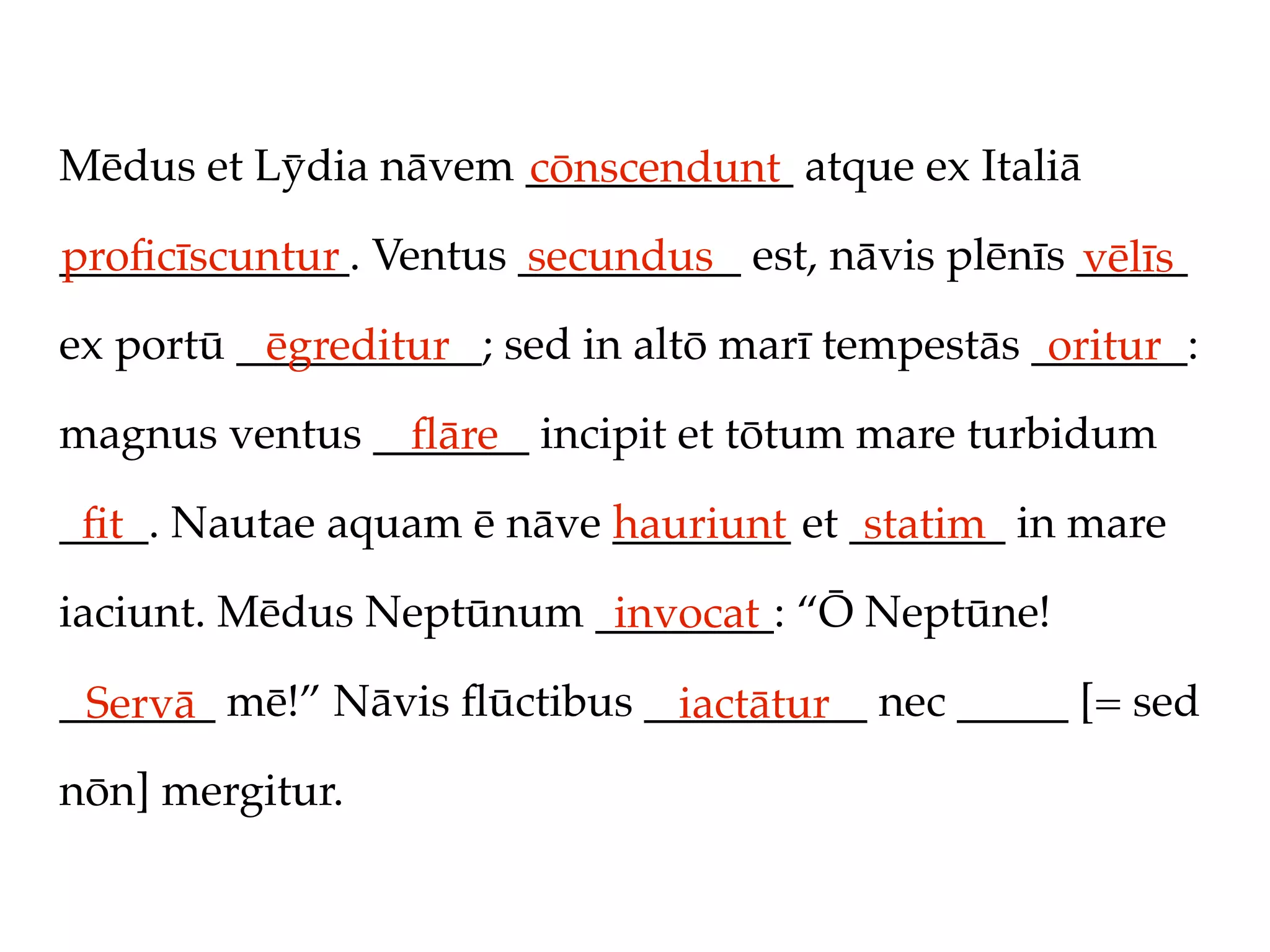 Mēdus et Lȳdia nāvem ____________ atque ex Italiā
                     cōnscendunt
_____________. Ventus __________ est, nāvis plēnīs _____
proﬁcīscuntur         secundus                     vēlīs
ex portū ___________; sed in altō marī tempestās _______:
          ēgreditur                               oritur
magnus ventus _______ incipit et tōtum mare turbidum
                ﬂāre
____. Nautae aquam ē nāve ________ et _______ in mare
 ﬁt                       hauriunt     statim
iaciunt. Mēdus Neptūnum ________: “Ō Neptūne!
                         invocat
_______ mē!” Nāvis ﬂūctibus __________ nec _____ [= sed
 Servā                        iactātur
nōn] mergitur.
 