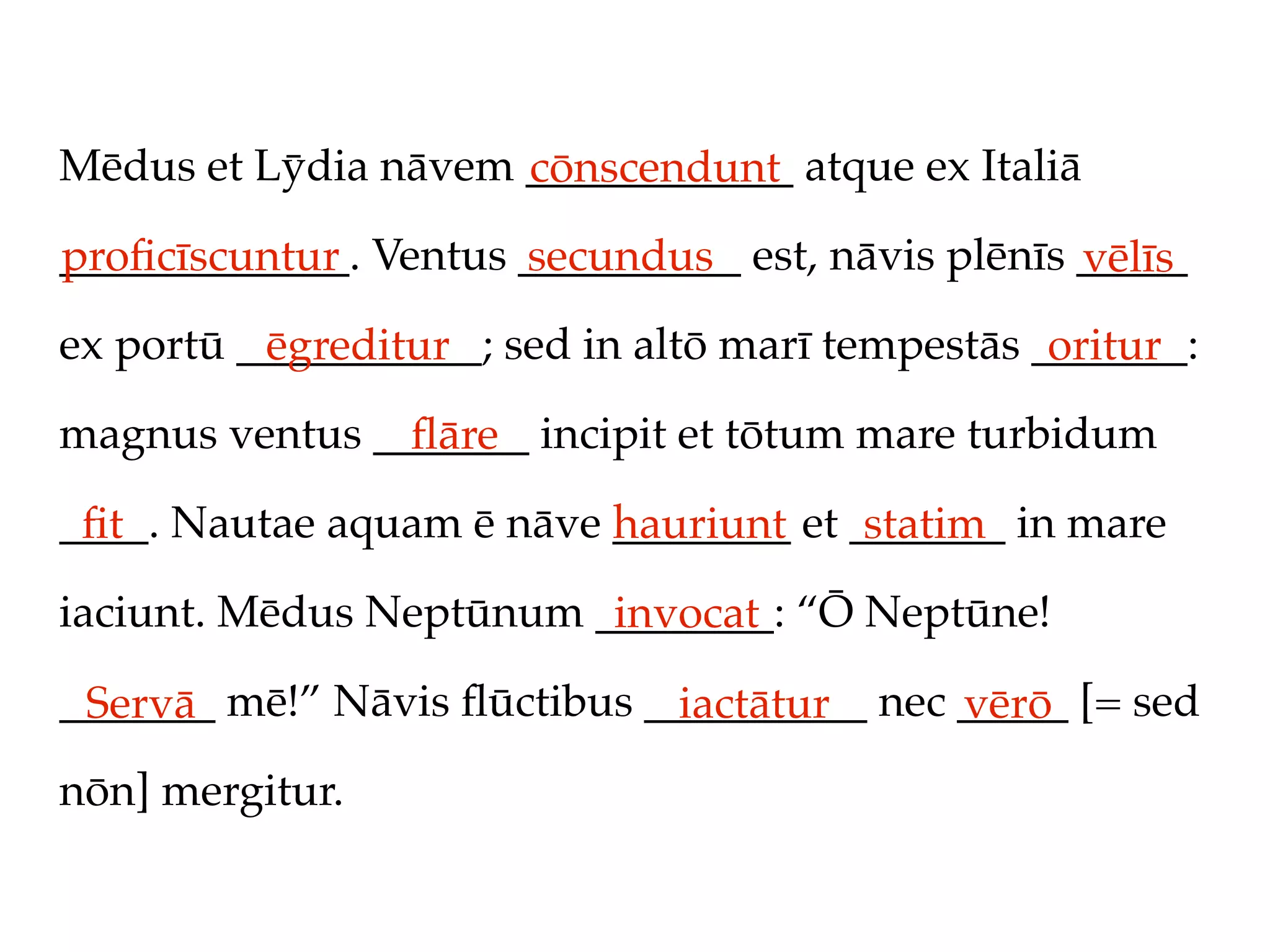 Mēdus et Lȳdia nāvem ____________ atque ex Italiā
                     cōnscendunt
_____________. Ventus __________ est, nāvis plēnīs _____
proﬁcīscuntur         secundus                     vēlīs
ex portū ___________; sed in altō marī tempestās _______:
          ēgreditur                               oritur
magnus ventus _______ incipit et tōtum mare turbidum
                ﬂāre
____. Nautae aquam ē nāve ________ et _______ in mare
 ﬁt                       hauriunt     statim
iaciunt. Mēdus Neptūnum ________: “Ō Neptūne!
                         invocat
_______ mē!” Nāvis ﬂūctibus __________ nec _____ [= sed
 Servā                        iactātur     vērō
nōn] mergitur.
 