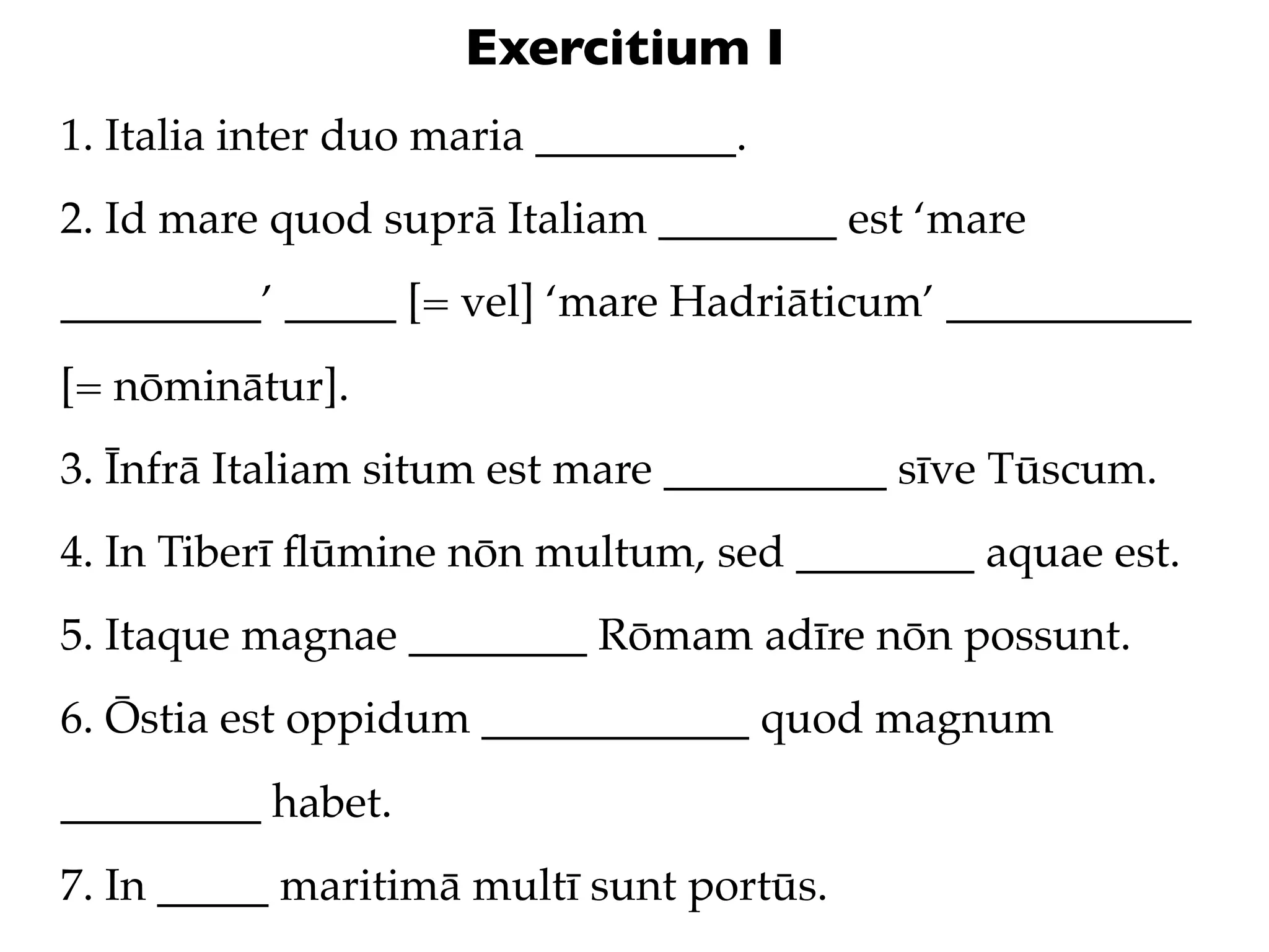 Exercitium I
1. Italia inter duo maria _________.
2. Id mare quod suprā Italiam ________ est ‘mare
_________’ _____ [= vel] ‘mare Hadriāticum’ ___________
[= nōminātur].
3. Īnfrā Italiam situm est mare __________ sīve Tūscum.
4. In Tiberī ﬂūmine nōn multum, sed ________ aquae est.
5. Itaque magnae ________ Rōmam adīre nōn possunt.
6. Ōstia est oppidum ____________ quod magnum
_________ habet.
7. In _____ maritimā multī sunt portūs.
 