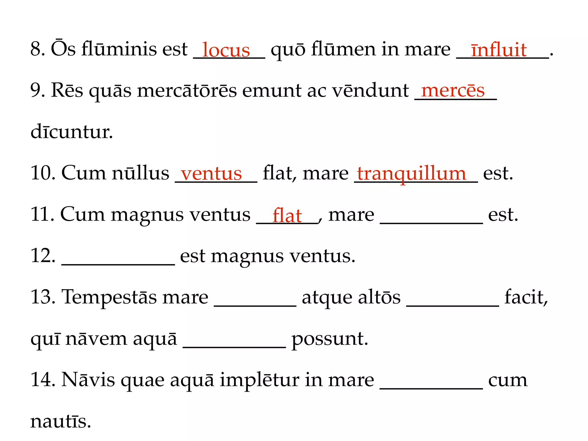 8. Ōs ﬂūminis est _______ quō ﬂūmen in mare _________.
                   locus                     īnﬂuit
                                         mercēs
9. Rēs quās mercātōrēs emunt ac vēndunt ________

dīcuntur.

10. Cum nūllus ________ ﬂat, mare ____________ est.
                ventus            tranquillum
11. Cum magnus ventus ______, mare __________ est.
                        ﬂat
12. ___________ est magnus ventus.

13. Tempestās mare ________ atque altōs _________ facit,

quī nāvem aquā __________ possunt.

14. Nāvis quae aquā implētur in mare __________ cum

nautīs.
 