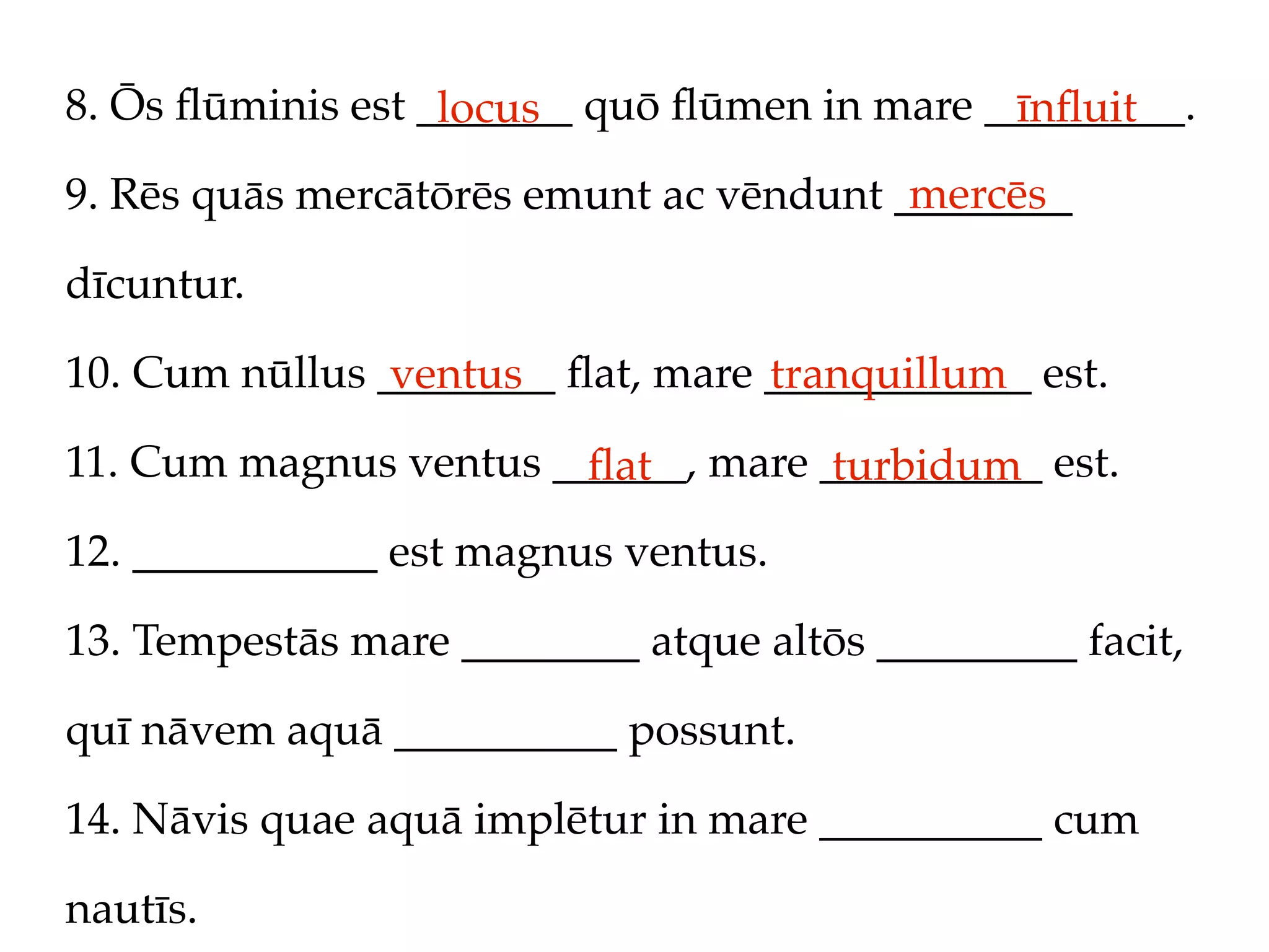 8. Ōs ﬂūminis est _______ quō ﬂūmen in mare _________.
                   locus                     īnﬂuit
                                         mercēs
9. Rēs quās mercātōrēs emunt ac vēndunt ________

dīcuntur.

10. Cum nūllus ________ ﬂat, mare ____________ est.
                ventus            tranquillum
11. Cum magnus ventus ______, mare __________ est.
                        ﬂat         turbidum
12. ___________ est magnus ventus.

13. Tempestās mare ________ atque altōs _________ facit,

quī nāvem aquā __________ possunt.

14. Nāvis quae aquā implētur in mare __________ cum

nautīs.
 