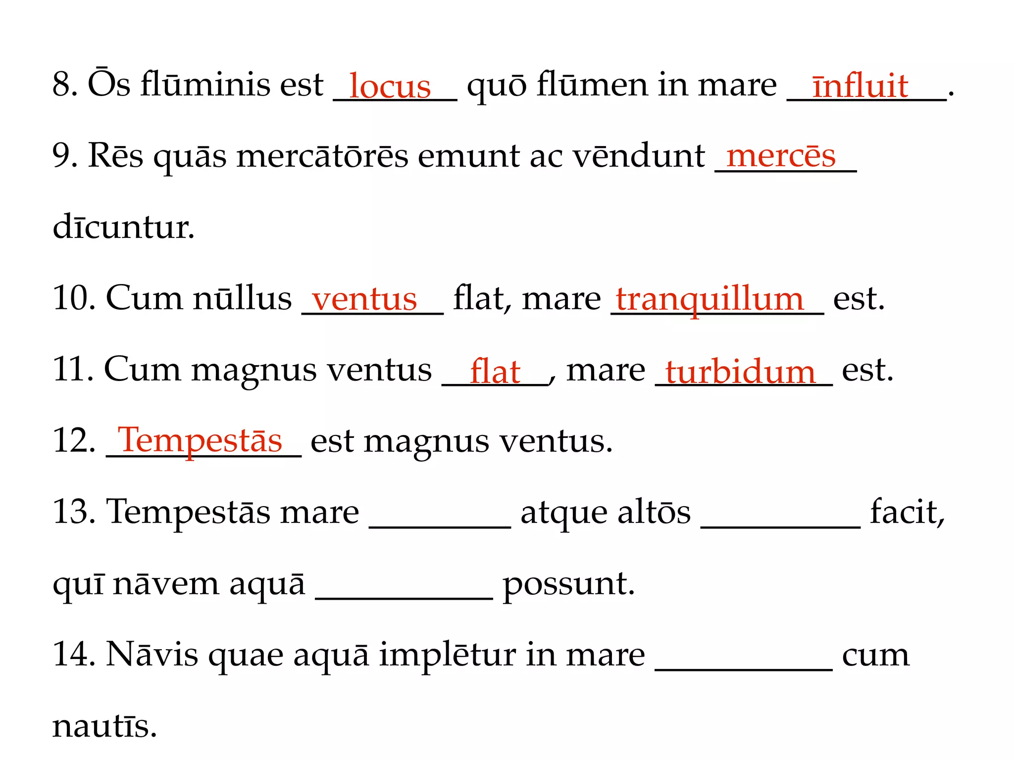 8. Ōs ﬂūminis est _______ quō ﬂūmen in mare _________.
                   locus                     īnﬂuit
                                         mercēs
9. Rēs quās mercātōrēs emunt ac vēndunt ________

dīcuntur.

10. Cum nūllus ________ ﬂat, mare ____________ est.
                ventus            tranquillum
11. Cum magnus ventus ______, mare __________ est.
                        ﬂat         turbidum
     Tempestās
12. ___________ est magnus ventus.

13. Tempestās mare ________ atque altōs _________ facit,

quī nāvem aquā __________ possunt.

14. Nāvis quae aquā implētur in mare __________ cum

nautīs.
 