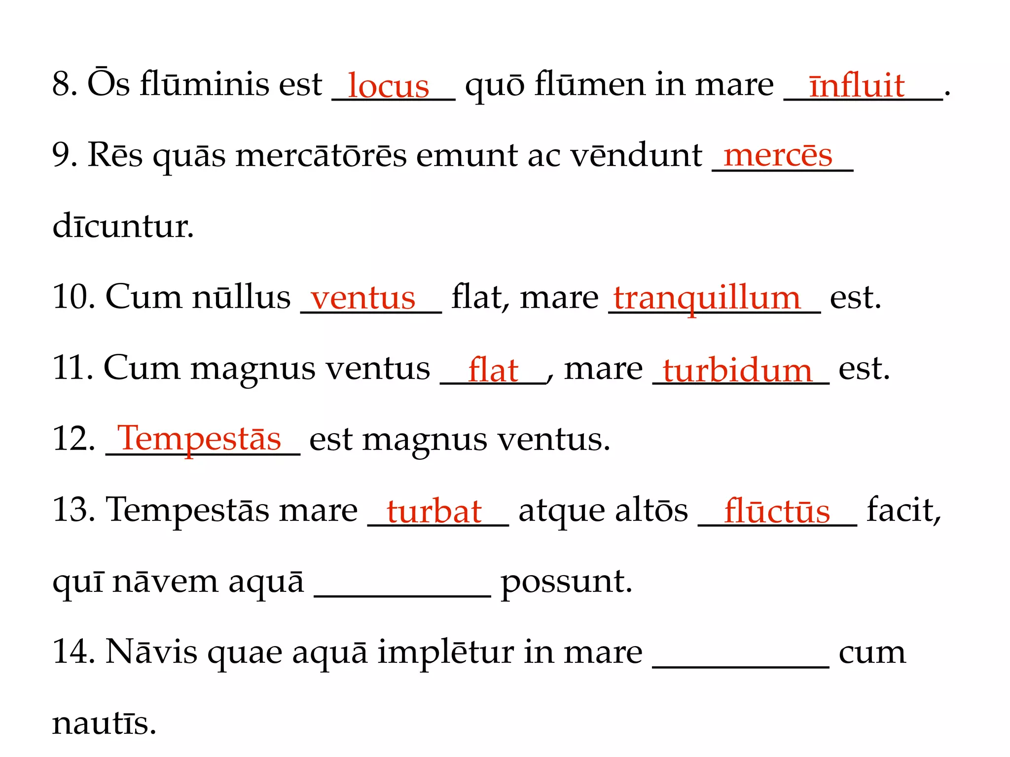 8. Ōs ﬂūminis est _______ quō ﬂūmen in mare _________.
                   locus                     īnﬂuit
                                         mercēs
9. Rēs quās mercātōrēs emunt ac vēndunt ________

dīcuntur.

10. Cum nūllus ________ ﬂat, mare ____________ est.
                ventus            tranquillum
11. Cum magnus ventus ______, mare __________ est.
                        ﬂat         turbidum
     Tempestās
12. ___________ est magnus ventus.

13. Tempestās mare ________ atque altōs _________ facit,
                    turbat               ﬂūctūs
quī nāvem aquā __________ possunt.

14. Nāvis quae aquā implētur in mare __________ cum

nautīs.
 