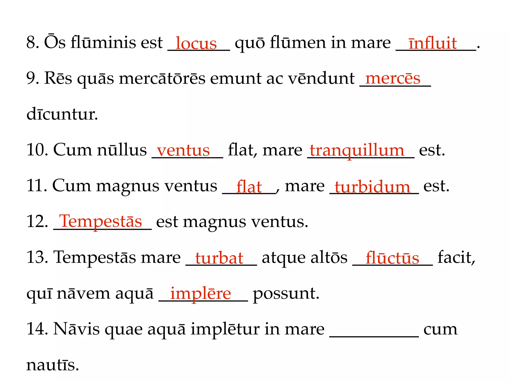 8. Ōs ﬂūminis est _______ quō ﬂūmen in mare _________.
                   locus                     īnﬂuit
                                         mercēs
9. Rēs quās mercātōrēs emunt ac vēndunt ________

dīcuntur.

10. Cum nūllus ________ ﬂat, mare ____________ est.
                ventus            tranquillum
11. Cum magnus ventus ______, mare __________ est.
                        ﬂat         turbidum
     Tempestās
12. ___________ est magnus ventus.

13. Tempestās mare ________ atque altōs _________ facit,
                    turbat               ﬂūctūs
quī nāvem aquā __________ possunt.
                implēre
14. Nāvis quae aquā implētur in mare __________ cum

nautīs.
 