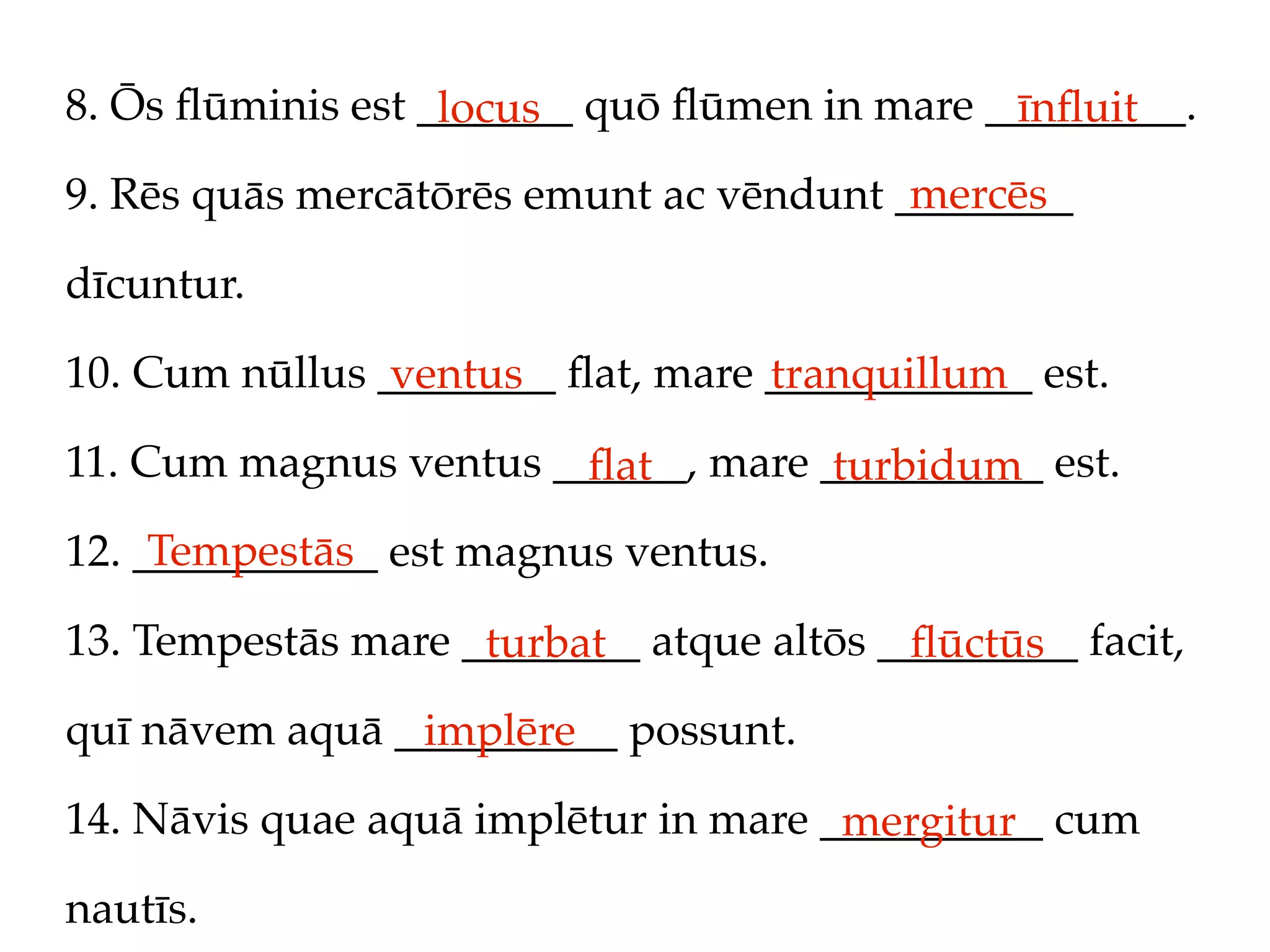 8. Ōs ﬂūminis est _______ quō ﬂūmen in mare _________.
                   locus                     īnﬂuit
                                         mercēs
9. Rēs quās mercātōrēs emunt ac vēndunt ________

dīcuntur.

10. Cum nūllus ________ ﬂat, mare ____________ est.
                ventus            tranquillum
11. Cum magnus ventus ______, mare __________ est.
                        ﬂat         turbidum
     Tempestās
12. ___________ est magnus ventus.

13. Tempestās mare ________ atque altōs _________ facit,
                    turbat               ﬂūctūs
quī nāvem aquā __________ possunt.
                implēre
14. Nāvis quae aquā implētur in mare __________ cum
                                      mergitur
nautīs.
 
